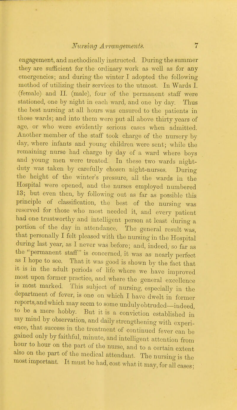 engagement, and methodically instructed. During the summer they are sufficient for the ordinary work as well as for any emergencies; and during the winter I adopted the following method of utilizing their services to the utmost. In Wards I. (female) and II. (male), four of the permanent staff were stationed, one by night in each ward, and one by day. Thus the best nursing at all hours was ensured to the patients in those wards; and into them were put all above thirty years of age, or who were evidently serious cases when admitted. Another member of the staff took charge of the nursery by day, where infants and young children were sent; while the remaining nurse had charge by day of a ward where boys and young men were treated. In these two wards night- duty was taken by carefully chosen night-nurses. During the height of the Avinter's pressure, all the wards in the Hospital were opened, and the nurses employed numbered 13; but even then, by following out as far as possible this principle of classification, the best of the nursing was reserved for those who most needed it, and every patient had one trustworthy and intelligent person at least during a portion of the day in attendance. The general result was, that personally I felt pleased with the nursing in the Hospital during last year, as I never was before; and, indeed, so far as the permanent staff is concerned, it was as nearly perfect as I hope to see. That it was good is shown by the fact that it is in the adult periods of life where we have improved most upon former practice, and where the general excellence is most marked. This subject of nursing, especially in the department of fever, is one on which I have dwelt in former reports, and which may seem to some unduly obtruded—indeed to be a mere hobby. But it is a conviction established in my mind by observation, and daily strengthening with experi- ence, that success in the treatment of continued fever can be gained only by faithful, minute, and intelligent attention from hour to hour on the part of the nurse, and to a certain extent also on the part of the medical attendant. The nursing is the most important. It must be had, cost what it may, for all case, ■