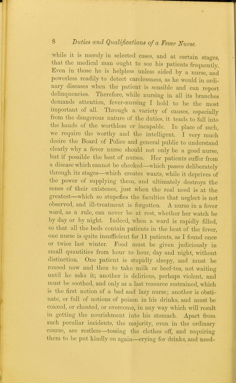 while it is merely in selected cases, and at certain stages, that the medical man ought to see his patients frequently.' Even in those he is helpless unless aided by a nurse, and powerless readily to detect carelessness, as he would in ordi- nary diseases when the patient is sensible and can report delinquencies. Therefore, while nursing in all its branches demands attention, fever-nursing I hold to be the most important of all. Through a variety of causes, especially from the dangerous nature of the duties, it tends to fall into the hands of the worthless or incapable. In place of such, we require the worthy and the intelligent. I very much desire the Board of Police and general public to understand clearly why a fever nurse should not only be a good nurse, but if possible the best of nurses. Her patients suffer from a disease which cannot be checked—which passes deliberately through its stages—which creates wants, while it deprives of the power of supplying them, and ultimately destroys the sense of their existence, just when the real need is at the greatest—which so stupefies the faculties that neglect is not observed, and ill-treatment is forgotten. A nurse in a fever ward, as a rule, can never be at rest, whether her watch be by day or by night. Indeed, when a ward is rapidly filled, so that all the beds contain patients in the heat of the fever, one nurse is quite insufficient for 11 patients, as I found once or twice last winter. Food must be given judiciously in small quantities from hour to hour, day and night, without distinction. One patient is stupidly sleepy, and must be roused now and then to take milk or beef-tea, not waiting until he asks it; another is delirious, perhaps violent, and must be soothed, and only as a last resource restrained, which is the first notion of a bad and lazy nurse; another is obsti- nate, or full of notions of poison in his drinks, and must be coaxed, or cheated, or overcome, in any way which will result in getting the nourishment into his stomach. Apart from such peculiar incidents, the majority, even in the ordinary course, are restless—tossing the clothes off, and requiring them to be put kindly on again—crying for drinks, and need-