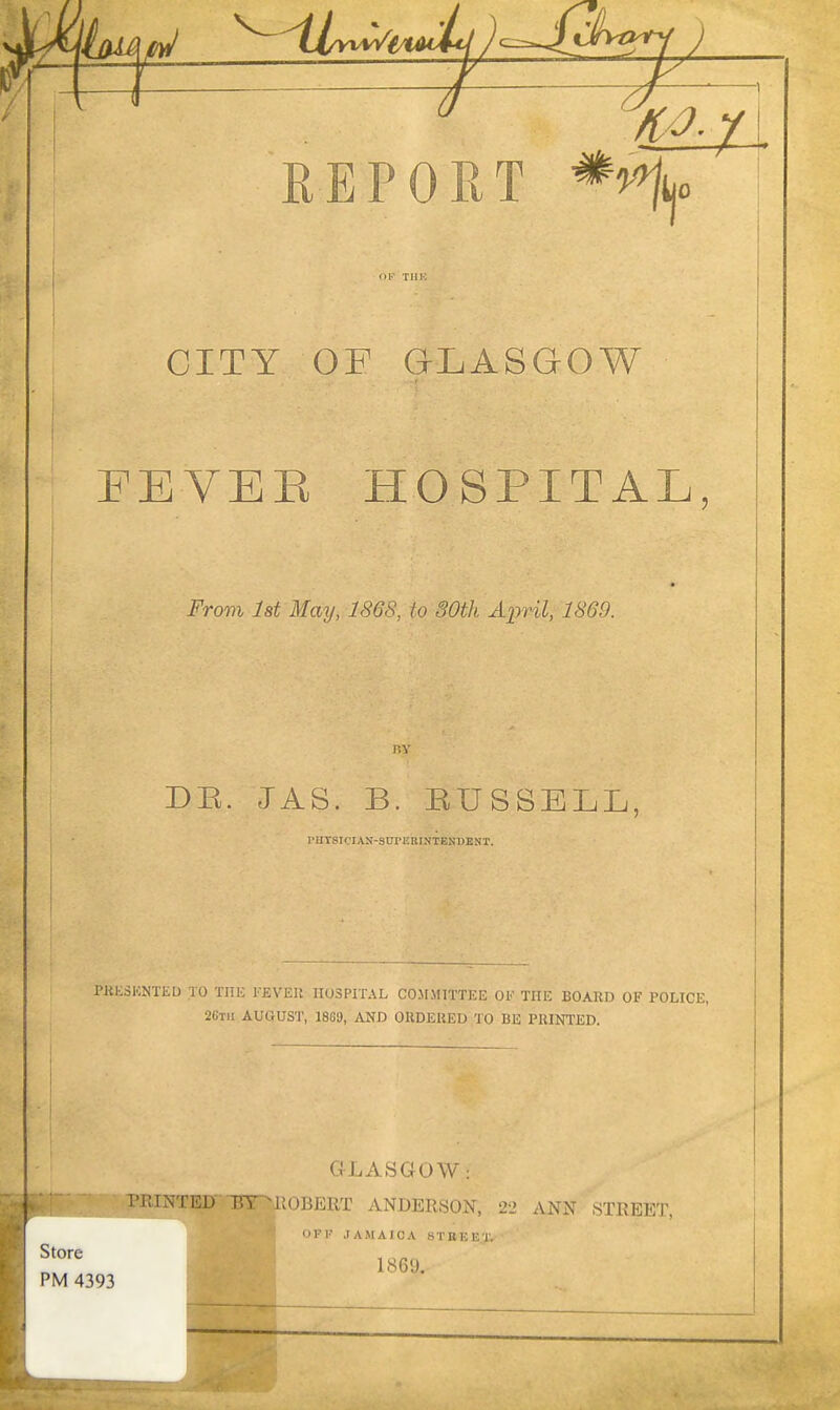 CITY OF GLASGOW FEVEE HOSPITAL, From Ist May, 1868, to 30th April, 1869. DE. JAS. B. EUSSELL, rUrsiCIAN-StrrEBINTENDENT. PHKdKNTEU .10 THE FJiVEll HOSPITAL CO.MMITTKE OF THE BOARD OF POLICE, 26TII AUGUST, 1869, AND OUDERED TO BE PRINTED. GLASGOW: riMNTED TJT MiOBERT ANDERSON, 22 ANN 8TREET, Store PM 4393 OFF JAMAICA STREET. 1869.