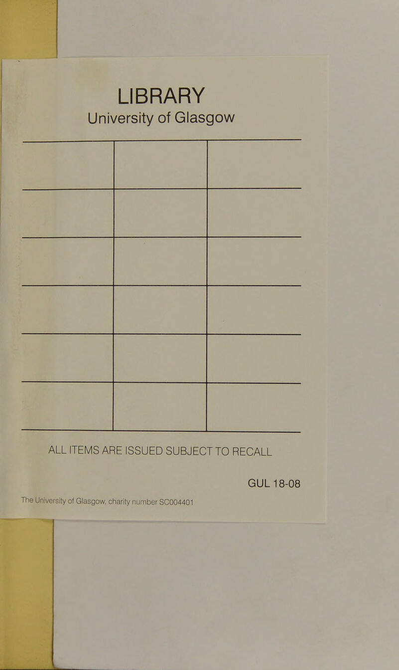 LIBRARY University of Glasgow ALL ITEMS ARE ISSUED SUBJECT TO RECALL GUL 18-08 The University of Glasgow, charity number SC004401