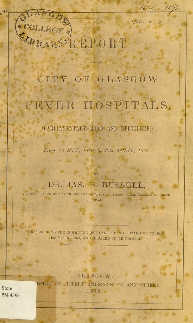 I A^^^TK 1 ~ J^siasA EP*0 R T CITY OF GLASGOW EE YER HOSPITALS, (PARLIAMENTARY ROAD AND BELVEDERE,) From 1st MAY, 1870, to 30th APRIL, 1872. DR. JAS. B. RUSSELL, DICAL OntOn OV HEALTH FOR THE CUV, LATI^PHYSICIAN-Sui&RIHTEN9i:NT OF THO^E II'iSPlTAtS. PRESENTED TO THE COMMITTEE OE HEALTH OF THE BOARD OK 1'OLIC© 31ST MARCH, 1873, AND ORDERED TO BE PRINTED. Store PM 4393 . GLASGOW: INtSd J-.V ROBERT ANDERSON, 22 ANN S TREET. 1 873.