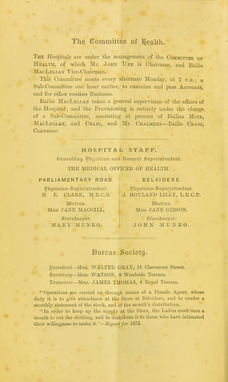 Tluj Gommittes of Health. The Hospitals are under the management of the Committee op Health, of which Mr. John TJre is Chairman, and Bailie MacLellan Vice-Chairman. This Committee meets every alternate Monday, at 2 p.m.: a Sub-Committee one hour earlier, to examine and pass Accounts, and for other routine Business. Bailie MacLellan takes a general supervision of the affairs of the Hospital; and the Provisioning is entirely under the charge of a Sub-Committee, consisting at present of Bailies Mom, MacLellan, and Craig, and Mr. Chalmers—Bailie Craig, Convener. HOSPITAL STAFF. go»sultia0 Jj'bysiciaa and General Superintendent. THE MEDICAL OFFICER OF HEALTH. PARLIAMENTARY ROAD. ^bysicjan-Superintendent. H. E. CLARK, M.R.C.S. Matron. Miss JANE MACGILL. Storekeeper. MARY MUNRO. BELVI DER E. itfbysician-Superintendent. J. HOYLAND LILLY, L.R.C.P. Matron. Miss JANE GIBSON. Storekeeper. JOHN MUNRO. Boreas Soctetg. president -Mrs. WALTER GRAY, 11 Claremont Street, Secretary—Miss WATSON, 9 Woodside Terrace. Treasurer—Mrs. JAMES THOMAS, 4 Royal Terrace.  Operations are carried on through means of a Female Agent, whose duty it is to give attendance at the Store at Belvidere, and to render a monthly statement of the stock, and of the month's distribution. In order to keep up the supply at the Store, the Ladies meet once a month to cut the clothing, aud to distribute it to those who have intimated their willingness to make it.—Report for 1872.