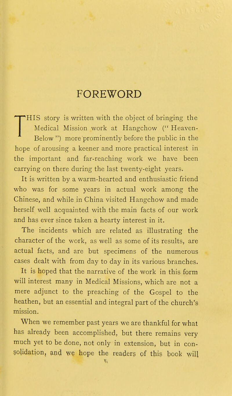 FOREWORD HIS story is written with the object of bringing the I Medical Mission work at Hangchow ( Heaven- Below ) more prominently before the public in the hope of arousing a keener and more practical interest in the important and far-reaching work we have been carrying on there during the last twenty-eight years. It is written by a warm-hearted and enthusiastic friend who was for some years in actual work among the Chinese, and while in China visited Hangchow and made herself well acquainted with the main facts of our work and has ever since taken a hearty interest in it. The incidents which are related as illustrating the character of the work, as well as some of its results, are actual facts, and are but specimens of the numerous cases dealt with from day to day in its various branches. It is hoped that the narrative of the work in this form will interest many in Medical Missions, which are not a mere adjunct to the preaching of the Gospel to the heathen, but an essential and integral part of the church's mission. When we remember past years we are thankful for what has already been accomplished, but there remains very much yet to be done, not only in extension, but in con- solidation, and we hope the readers of this book AjviU