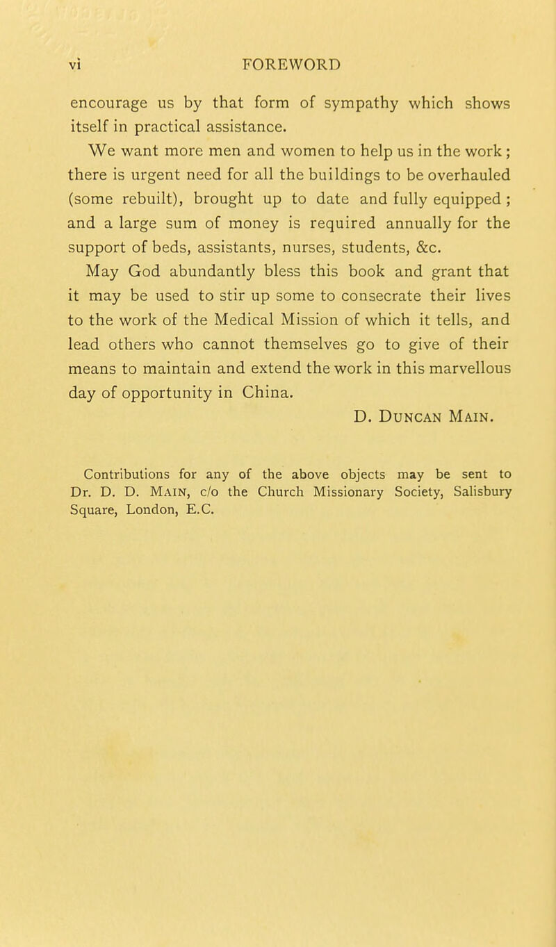 encourage us by that form of sympathy which shows itself in practical assistance. We want more men and women to help us in the work; there is urgent need for all the buildings to be overhauled (some rebuilt), brought up to date and fully equipped ; and a large sum of money is required annually for the support of beds, assistants, nurses, students, &c. May God abundantly bless this book and grant that it may be used to stir up some to consecrate their lives to the work of the Medical Mission of which it tells, and lead others who cannot themselves go to give of their means to maintain and extend the work in this marvellous day of opportunity in China. D. Duncan Main. Contributions for any of the above objects may be sent to Dr. D. D. Main, c/o the Church Missionary Society, Sahsbury Square, London, E.C.