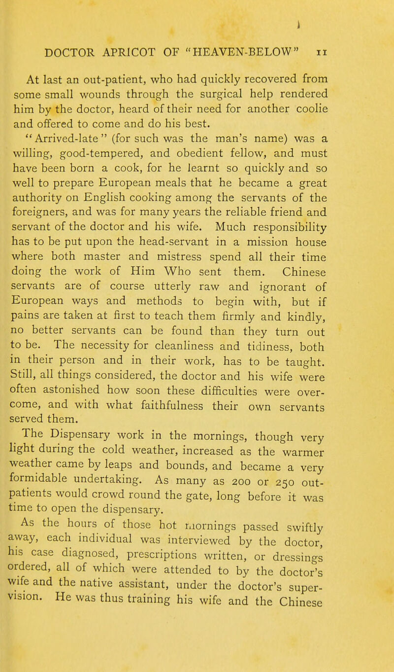 At last an out-patient, who had quickly recovered from some small wounds through the surgical help rendered him by the doctor, heard of their need for another coolie and offered to come and do his best.  Arrived-late  (for such was the man's name) was a willing, good-tempered, and obedient fellow, and must have been born a cook, for he learnt so quickly and so well to prepare European meals that he became a great authority on English cooking among the servants of the foreigners, and was for many years the reliable friend and servant of the doctor and his wife. Much responsibility has to be put upon the head-servant in a mission house where both master and mistress spend all their time doing the work of Him Who sent them. Chinese servants are of course utterly raw and ignorant of European ways and methods to begin with, but if pains are taken at first to teach them firmly and kindly, no better servants can be found than they turn out to be. The necessity for cleanHness and tidiness, both in their person and in their work, has to be taught. Still, all things considered, the doctor and his wife were often astonished how soon these difficulties were over- come, and with what faithfulness their own servants served them. The Dispensary work in the mornings, though very light during the cold weather, increased as the warmer weather came by leaps and bounds, and became a very formidable undertaking. As many as 200 or 250 out- patients would crowd round the gate, long before it was time to open the dispensary. As the hours of those hot ixiornings passed swiftly away, each individual was interviewed by the doctor, his case diagnosed, prescriptions written, or dressings ordered, all of which were attended to by the doctor's wife and the native assistant, under the doctor's super- vision. He was thus training his wife and the Chinese