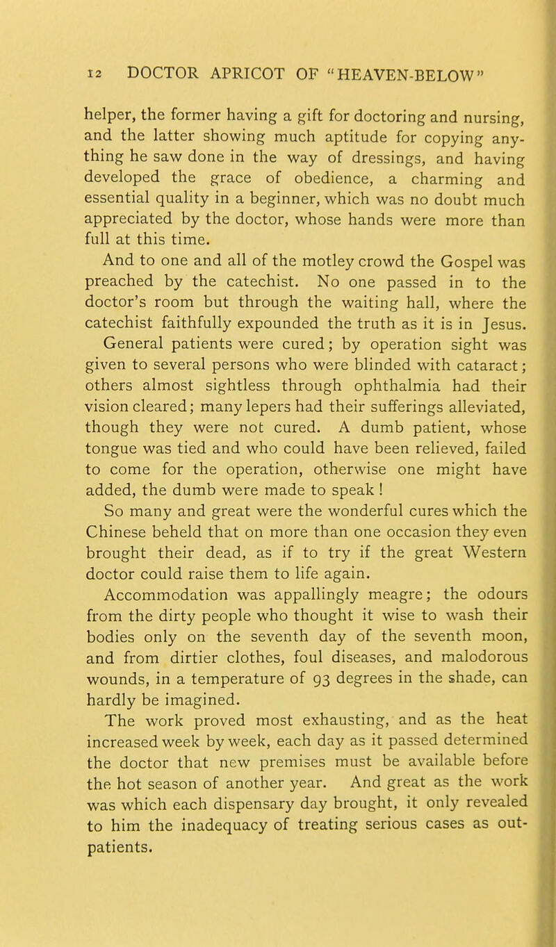 helper, the former having a gift for doctoring and nursing, and the latter showing much aptitude for copying any- thing he saw done in the way of dressings, and having developed the grace of obedience, a charming and essential quality in a beginner, which was no doubt much appreciated by the doctor, whose hands were more than full at this time. And to one and all of the motley crowd the Gospel was preached by the catechist. No one passed in to the doctor's room but through the waiting hall, where the catechist faithfully expounded the truth as it is in Jesus. General patients were cured; by operation sight was given to several persons who were blinded with cataract; others almost sightless through ophthalmia had their vision cleared; many lepers had their sufferings alleviated, though they were not cured. A dumb patient, whose tongue was tied and who could have been relieved, failed to come for the operation, otherwise one might have added, the dumb were made to speak ! So many and great were the wonderful cures which the Chinese beheld that on more than one occasion they even brought their dead, as if to try if the great Western doctor could raise them to life again. Accommodation was appallingly meagre; the odours from the dirty people who thought it wise to wash their bodies only on the seventh day of the seventh moon, and from dirtier clothes, foul diseases, and malodorous wounds, in a temperature of 93 degrees in the shade, can hardly be imagined. The work proved most exhausting, and as the heat increased week by week, each day as it passed determined the doctor that new premises must be available before the hot season of another year. And great as the work was which each dispensary day brought, it only revealed to him the inadequacy of treating serious cases as out- patients.