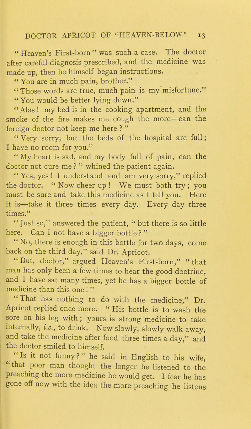  Heaven's First-born  was such a case. The doctor after careful diagnosis prescribed, and the medicine was made up, then he himself began instructions.  You are in much pain, brother. Those words are true, much pain is my'misfortune.  You would be better lying down. Alas! my bed is in the cooking apartment, and the smoke of the fire makes me cough the more—can the foreign doctor not keep me here ?   Very sorry, but the beds of the hospital are full; I have no room for you.  My heart is sad, and my body full of pain, can the doctor not cure me ?  whined the patient again.  Yes, yes ! I understand and am very sorry, replied the doctor.  Now cheer up ! We must both try ; you must be sure and take this medicine as I tell you. Here it is—take it three times every day. Every day three times. Just so, answered the patient,  but there is so little here. Can I not have a bigger bottle ?   No, there is enough in this bottle for two days, come back on the third day, said Dr. Apricot. But, doctor, argued Heaven's First-born, that man has only been a few times to hear the good doctrine, and I have sat many times, yet he has a bigger bottle of medicine than this one !  That has nothing to do with the medicine, Dr. Apricot replied once more.  His bottle is to wash the sore on his leg with; yours is strong medicine to take internally, i.e., to drink. Now slowly, slowly walk away, and take the medicine after food three times a day, and the doctor smiled to himself. Is it not funny? he said in English to his wife, ■*'that poor man thought the longer he hstened to the I preaching the more medicine he would get. I fear he has gone off now with the idea the more preaching he listens