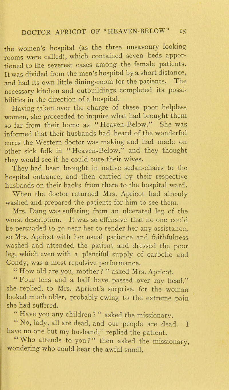 the women's hospital (as the three unsavoury looking rooms were called), which contained seven beds appor- tioned to the severest cases among the female patients. It was divided from the men's hospital by a short distance, and had its own little dining-room for the patients. The necessary kitchen and outbuildings completed its possi- bihties in the direction of a hospital. Having taken over the charge of these poor helpless women, she proceeded to inquire what had brought them so far from their home as  Heaven-Below. She was informed that their husbands had heard of the wonderful cures the Western doctor was making and had made on other sick folk in  Heaven-Below, and they thought they would see if he could cure their wives. They had been brought in native sedan-chairs to the hospital entrance, and then carried by their respective husbands on their backs from there to the hospital ward. When the doctor returned Mrs. Apricot had already washed and prepared the patients for him to see them. Mrs. Dang was suffering from an ulcerated leg of the worst description. It was so offensive that no one could be persuaded to go near her to render her any assistance, so Mrs. Apricot with her usual patience and faithfulness washed and attended the patient and dressed the poor leg, which even with a plentiful supply of carbolic and Condy, was a most repulsive performance.  How old are you, mother ?  asked Mrs. Apricot.  Four tens and a half have passed over my head, she replied, to Mrs. Apricot's surprise, for the woman looked much older, probably owing to the extreme pain she had suffered.  Have you any children ?  asked the missionary.  No, lady, all are dead, and our people are dead. I have no one but my husband, replied the patient.  Who attends to you ?  then asked the missionary, wondering who could bear the awful smell.