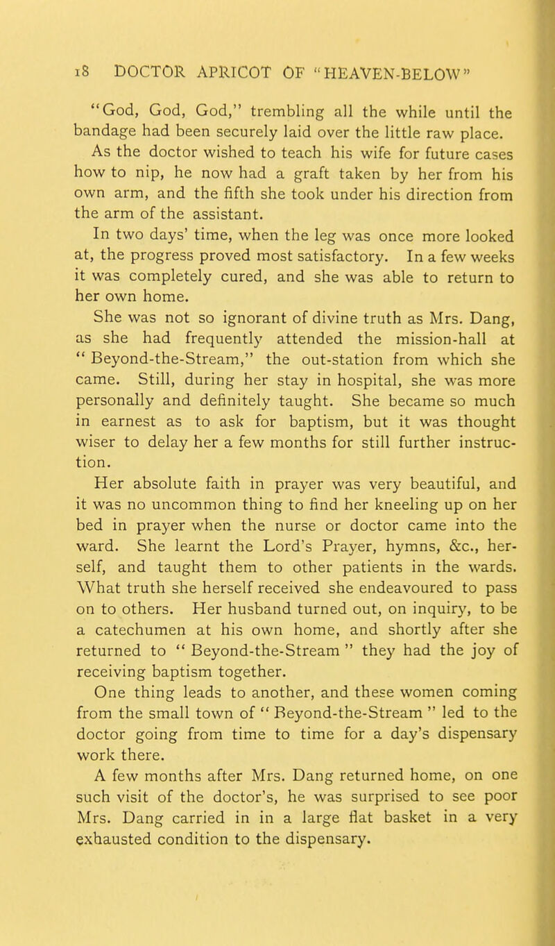 God, God, God, trembling all the while until the bandage had been securely laid over the little raw place. As the doctor wished to teach his wife for future cases how to nip, he now had a graft taken by her from his own arm, and the fifth she took under his direction from the arm of the assistant. In two days' time, when the leg was once more looked at, the progress proved most satisfactory. In a few weeks it was completely cured, and she was able to return to her own home. She was not so ignorant of divine truth as Mrs. Dang, as she had frequently attended the mission-hall at  Beyond-the-Stream, the out-station from which she came. Still, during her stay in hospital, she was more personally and definitely taught. She became so much in earnest as to ask for baptism, but it was thought wiser to delay her a few months for still further instruc- tion. Her absolute faith in prayer was very beautiful, and it was no uncommon thing to find her kneeling up on her bed in prayer when the nurse or doctor came into the ward. She learnt the Lord's Prayer, hymns, &c., her- self, and taught them to other patients in the wards. What truth she herself received she endeavoured to pass on to others. Her husband turned out, on inquiry, to be a catechumen at his own home, and shortly after she returned to  Beyond-the-Stream  they had the joy of receiving baptism together. One thing leads to another, and these women coming from the small town of  Beyond-the-Stream  led to the doctor going from time to time for a day's dispensary work there. A few months after Mrs. Dang returned home, on one such visit of the doctor's, he was surprised to see poor Mrs. Dang carried in in a large flat basket in a very exhausted condition to the dispensary.