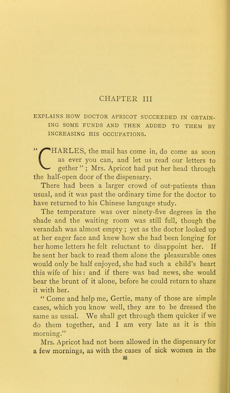 CHAPTER III EXPLAINS HOW DOCTOR APRICOT SUCCEEDED IN OBTAIN- ING SOME FUNDS AND THEN ADDED TO THEM BY INCREASING HIS OCCUPATIONS. ^**HARLES, the mail has come in, do come as soon I as ever you can, and let us read our letters to gether ; Mrs. Apricot had put her head through the half-open door of the dispensary. There had been a larger crowd of out-patients than usual, and it was past the ordinary time for the doctor to have returned to his Chinese language study. The temperature was over ninety-five degrees in the shade and the waiting room was still full, though the verandah was almost empty ; yet as the doctor looked up at her eager face and knew how she had been longing for her home letters he felt reluctant to disappoint her. If he sent her back to read them alone the pleasurable ones would only be half enjoyed, she had such a child's heart this wife of his: and if there was bad news, she would bear the brunt of it alone, before he could return to share it with her.  Come and help me, Gertie, many of those are simple cases, which you know well, they are to be dressed the same as usual. We shall get through them quicker if we do them together, and I am very late as it is this morning. Mrs. Apricot had not been allowed in the dispensary for a few mornings, as with the cases of sick women in the 88