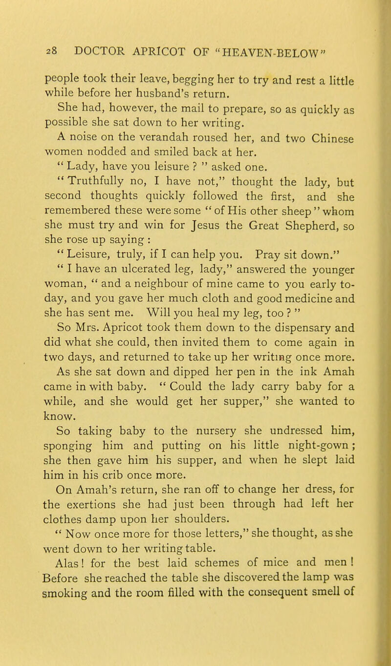 people took their leave, begging her to try and rest a little while before her husband's return. She had, however, the mail to prepare, so as quickly as possible she sat down to her writing. A noise on the verandah roused her, and two Chinese women nodded and smiled back at her,  Lady, have you leisure ?  asked one.  Truthfully no, I have not, thought the lady, but second thoughts quickly followed the first, and she remembered these were some of His other sheep whom she must try and win for Jesus the Great Shepherd, so she rose up saying :  Leisure, truly, if I can help you. Pray sit down.  I have an ulcerated leg, lady, answered the younger woman,  and a neighbour of mine came to you early to- day, and you gave her much cloth and good medicine and she has sent me. Will you heal my leg, too ?  So Mrs. Apricot took them down to the dispensary and did what she could, then invited them to come again in two days, and returned to take up her writmg once more. As she sat down and dipped her pen in the ink Amah came in with baby.  Could the lady carry baby for a while, and she would get her supper, she wanted to know. So taking baby to the nursery she undressed him, sponging him and putting on his little night-gown; she then gave him his supper, and when he slept laid him in his crib once more. On Amah's return, she ran off to change her dress, for the exertions she had just been through had left her clothes damp upon her shoulders.  Now once more for those letters, she thought, as she went down to her writing table. Alas! for the best laid schemes of mice and men ! Before she reached the table she discovered the lamp was smoking and the room filled with the consequent smell of