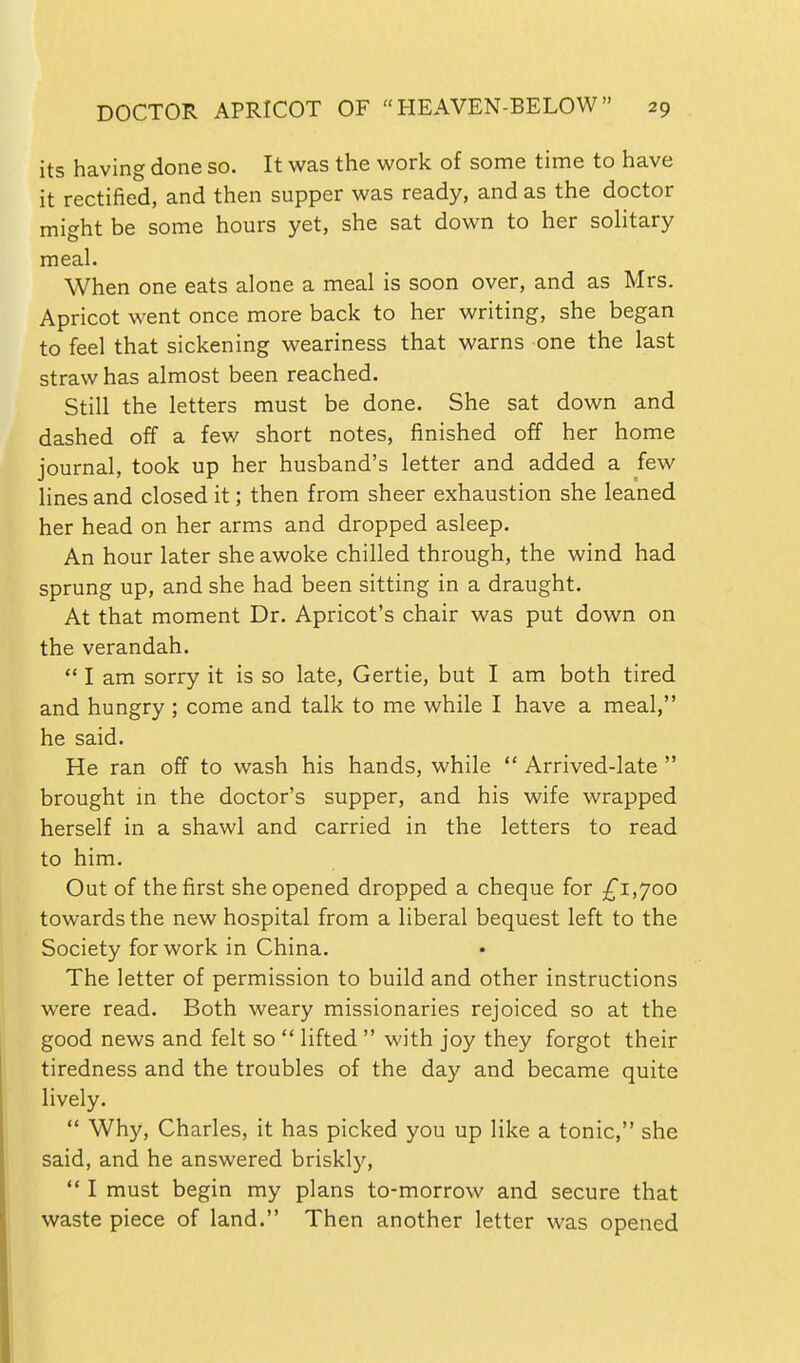 its having done so. It was the work of some time to have it rectified, and then supper was ready, and as the doctor might be some hours yet, she sat down to her soHtary meal. When one eats alone a meal is soon over, and as Mrs. Apricot went once more back to her writing, she began to feel that sickening weariness that warns one the last straw has almost been reached. Still the letters must be done. She sat down and dashed off a few short notes, finished off her home journal, took up her husband's letter and added a few lines and closed it; then from sheer exhaustion she leaned her head on her arms and dropped asleep. An hour later she awoke chilled through, the wind had sprung up, and she had been sitting in a draught. At that moment Dr. Apricot's chair was put down on the verandah.  I am sorry it is so late, Gertie, but I am both tired and hungry ; come and talk to me while I have a meal, he said. He ran off to wash his hands, while  Arrived-late  brought in the doctor's supper, and his wife wrapped herself in a shawl and carried in the letters to read to him. Out of the first she opened dropped a cheque for £i,yoo towards the new hospital from a liberal bequest left to the Society for work in China. The letter of permission to build and other instructions were read. Both weary missionaries rejoiced so at the good news and felt so  lifted  with joy they forgot their tiredness and the troubles of the day and became quite lively.  Why, Charles, it has picked you up like a tonic, she said, and he answered briskly,  I must begin my plans to-morrow and secure that waste piece of land. Then another letter was opened