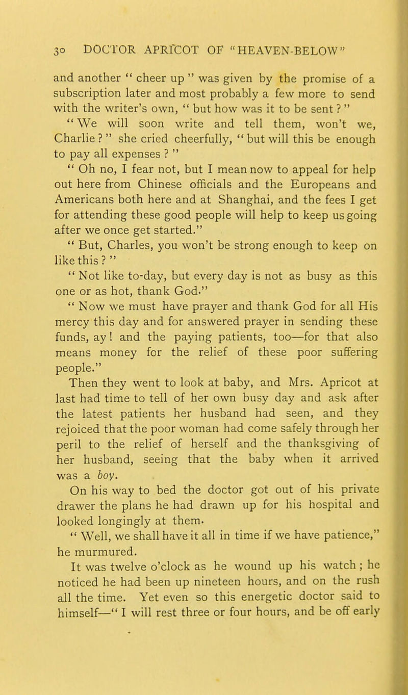 and another  cheer up  was given by the promise of a subscription later and most probably a few more to send with the writer's own,  but how was it to be sent ?   We will soon write and tell them, won't we, Charlie ?  she cried cheerfully,  but will this be enough to pay all expenses ?   Oh no, I fear not, but I mean now to appeal for help out here from Chinese officials and the Europeans and Americans both here and at Shanghai, and the fees I get for attending these good people will help to keep us going after we once get started.  But, Charles, you won't be strong enough to keep on like this ?   Not like to-day, but every day is not as busy as this one or as hot, thank God. ** Now we must have prayer and thank God for all His mercy this day and for answered prayer in sending these funds, ay 1 and the paying patients, too—for that also means money for the relief of these poor suffering people. Then they went to look at baby, and Mrs. Apricot at last had time to tell of her own busy day and ask after the latest patients her husband had seen, and they rejoiced that the poor woman had come safely through her peril to the relief of herself and the thanksgiving of her husband, seeing that the baby when it arrived was a boy. On his way to bed the doctor got out of his private drawer the plans he had drawn up for his hospital and looked longingly at them.  Well, we shall have it all in time if we have patience, he murmured. It was twelve o'clock as he wound up his watch ; he noticed he had been up nineteen hours, and on the rush all the time. Yet even so this energetic doctor said to himself— I will rest three or four hours, and be off early