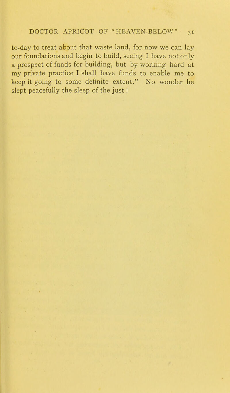 to-day to treat about that waste land, for now we can lay our foundations and begin to build, seeing I have not only a prospect of funds for building, but by working hard at my private practice I shall have funds to enable me to keep it going to some definite extent. No wonder he slept peacefully the sleep of the just!