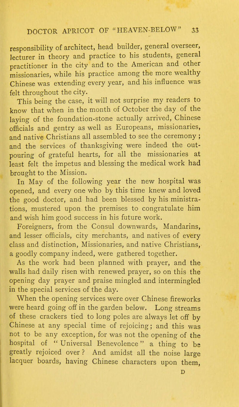responsibility of architect, head builder, general overseer, lecturer in theory and practice to his students, general practitioner in the city and to the American and other missionaries, while his practice among the more wealthy Chinese was extending every year, and his influence was felt throughout the city. This being the case, it will not surprise my readers to know that when in the month of October the day of the laying of the foundation-stone actually arrived, Chinese officials and gentry as well as Europeans, missionaries, and native Christians all assembled to see the ceremony ; and the services of thanksgiving were indeed the out- pouring of grateful hearts, for all the missionaries at least felt the impetus and blessing the medical work had brought to the Mission. In May of the following year the new hospital was opened, and every one who by this time knew and loved the good doctor, and had been blessed by his ministra- tions, mustered upon the premises to congratulate him and wish him good success in his future work. Foreigners, from the Consul downwards. Mandarins, and lesser officials, city merchants, and natives of every class and distinction, Missionaries, and native Christians, a goodly company indeed, were gathered together. As the work had been planned with prayer, and the walls had daily risen with renewed prayer, so on this the opening day prayer and praise mingled and intermingled in the special services of the day. When the opening services were over Chinese fireworks were heard going off in the garden below. Long streams of these crackers tied to long poles are always let off by Chinese at any special time of rejoicing; and this was not to be any exception, for was not the opening of the hospital of  Universal Benevolence a thing to be greatly rejoiced over ? And amidst all the noise large lacquer boards, having Chinese characters upon them, D