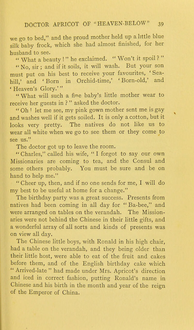 we go to bed, and the proud mother held up a httle blue silk baby frock, which she had almost finished, for her husband to see.  What a beauty !  he exclaimed.  Won't it spoil ?  No, sir; and if it soils, it will wash. But your son must put on his best to receive your favourites, 'Sea- hill,' and ' Born in Orchid-time,' * Born-old,' and ' Heaven's Glory.' What will such a fine baby's little mother wear to receive her guests in ?  asked the doctor.  Oh ' let me see, my pink gown mother sent me is gay and washes well if it gets soiled. It is only a cotton, but it looks very pretty. The natives do not like us to wear all white when we go to see them or they come to see us. The doctor got up to leave the room.  Charles, called his wife,  I forgot to say our own Missionaries are coming to tea, and the Consul and some others probably. You must be sure and be on hand to help me.  Cheer up, then, and if no one sends for me, I will do my best to be useful at home for a change. The birthday party was a great success. Presents from natives had been coming in all day for  Ba-bee, and were arranged on tables on the verandah. The Mission- aries were not behind the Chinese in their little gifts, and a wonderful array of all sorts and kinds of presents was on view all day. The Chinese little boys, with Ronald in his high chair, had a table on the verandah, and they being older than their little host, were able to eat of the fruit and cakes before them, and of the English birthday cake which  Arrived-late  had made under Mrs. Apricot's direction and iced in correct fashion, putting Ronald's name in Chinese and his birth in the month and year of the reign of the Emperor of China.