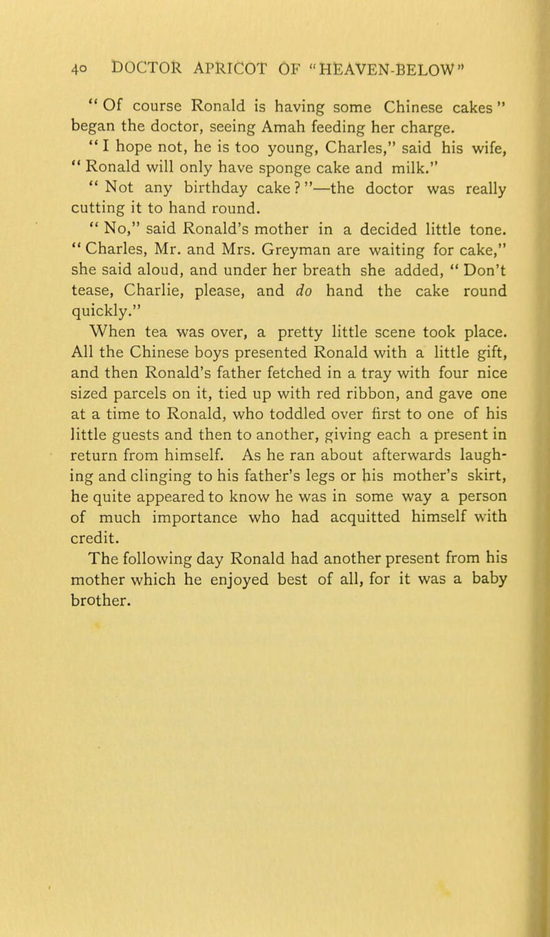  Of course Ronald is having some Chinese cakes  began the doctor, seeing Amah feeding her charge.  I hope not, he is too young, Charles, said his wife,  Ronald will only have sponge cake and milk.  Not any birthday cake ?—the doctor was really cutting it to hand round.  No, said Ronald's mother in a decided little tone.  Charles, Mr. and Mrs. Greyman are waiting for cake, she said aloud, and under her breath she added,  Don't tease, Charlie, please, and do hand the cake round quickly. When tea was over, a pretty little scene took place. All the Chinese boys presented Ronald with a little gift, and then Ronald's father fetched in a tray with four nice sized parcels on it, tied up with red ribbon, and gave one at a time to Ronald, who toddled over first to one of his little guests and then to another, giving each a present in return from himself. As he ran about afterwards laugh- ing and clinging to his father's legs or his mother's skirt, he quite appeared to know he was in some way a person of much importance who had acquitted himself with credit. The following day Ronald had another present from his mother which he enjoyed best of all, for it was a baby brother.