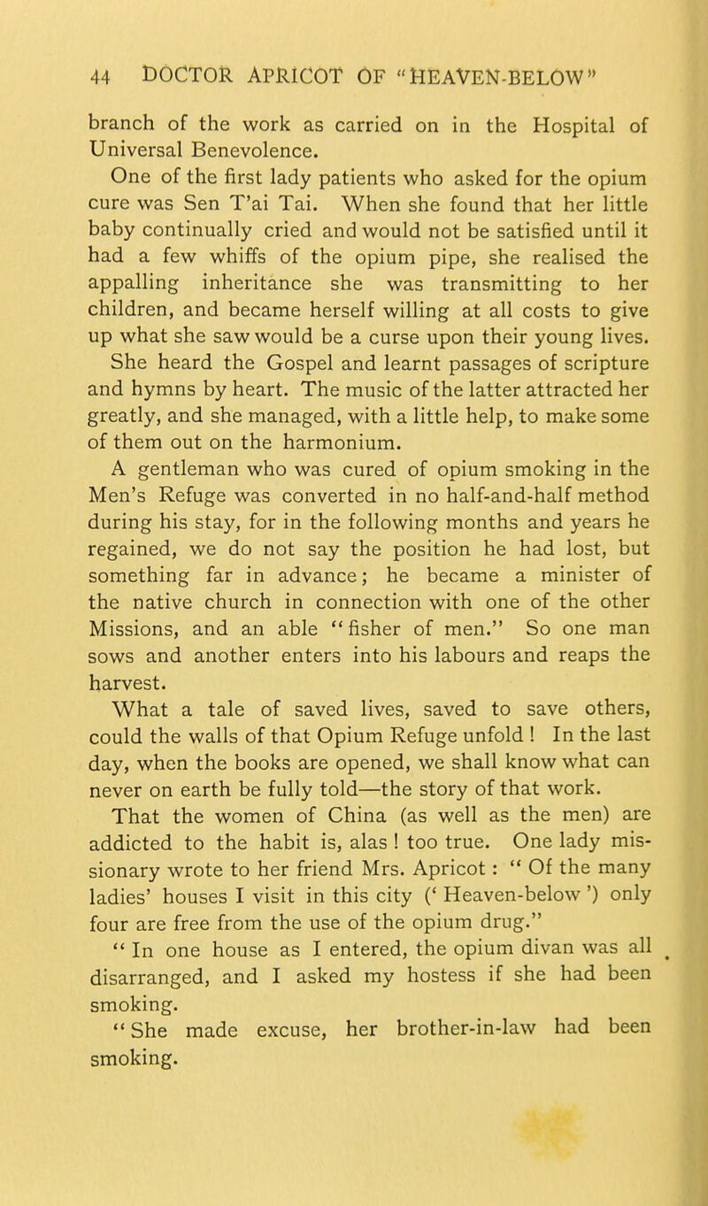 branch of the work as carried on in the Hospital of Universal Benevolence. One of the first lady patients who asked for the opium cure was Sen T'ai Tai. When she found that her little baby continually cried and would not be satisfied until it had a few whiffs of the opium pipe, she realised the appalling inheritance she was transmitting to her children, and became herself willing at all costs to give up what she saw would be a curse upon their young lives. She heard the Gospel and learnt passages of scripture and hymns by heart. The music of the latter attracted her greatly, and she managed, with a little help, to make some of them out on the harmonium. A gentleman who was cured of opium smoking in the Men's Refuge was converted in no half-and-half method during his stay, for in the following months and years he regained, we do not say the position he had lost, but something far in advance; he became a minister of the native church in connection with one of the other Missions, and an able fisher of men. So one man sows and another enters into his labours and reaps the harvest. What a tale of saved lives, saved to save others, could the walls of that Opium Refuge unfold ! In the last day, when the books are opened, we shall know what can never on earth be fully told—the story of that work. That the women of China (as well as the men) are addicted to the habit is, alas ! too true. One lady mis- sionary wrote to her friend Mrs. Apricot:  Of the many ladies' houses I visit in this city (' Heaven-below ') only four are free from the use of the opium drug.  In one house as I entered, the opium divan was all disarranged, and I asked my hostess if she had been smoking.  She made excuse, her brother-in-law had been smoking.