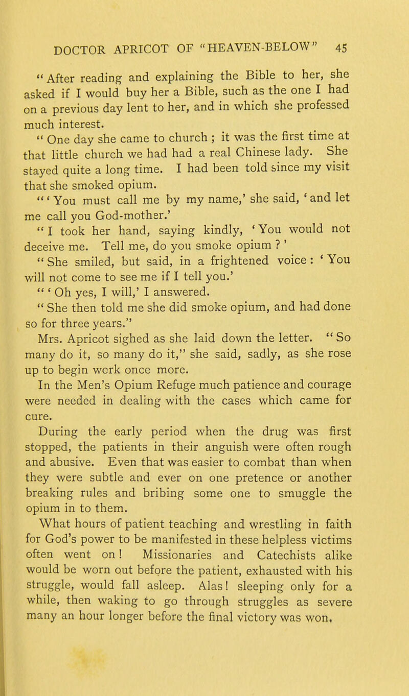  After reading and explaining the Bible to her, she asked if I would buy her a Bible, such as the one I had on a previous day lent to her, and in which she professed much interest.  One day she came to church ; it was the first time at that little church we had had a real Chinese lady. She stayed quite a long time. I had been told since my visit that she smoked opium.  ' You must call me by my name,' she said, ' and let me call you God-mother.'  I took her hand, saying kindly, * You would not deceive me. Tell me, do you smoke opium ? '  She smiled, but said, in a frightened voice : * You will not come to see me if I tell you.'  ' Oh yes, I will,' I answered.  She then told me she did smoke opium, and had done so for three years. Mrs. Apricot sighed as she laid down the letter.  So many do it, so many do it, she said, sadly, as she rose up to begin work once more. In the Men's Opium Refuge much patience and courage were needed in dealing with the cases which came for cure. During the early period when the drug was first stopped, the patients in their anguish were often rough and abusive. Even that was easier to combat than when they were subtle and ever on one pretence or another breaking rules and bribing some one to smuggle the opium in to them. What hours of patient teaching and wrestling in faith for God's power to be manifested in these helpless victims often went on! Missionaries and Catechists alike would be worn out before the patient, exhausted with his struggle, would fall asleep. Alas! sleeping only for a while, then waking to go through struggles as severe many an hour longer before the final victory was won,