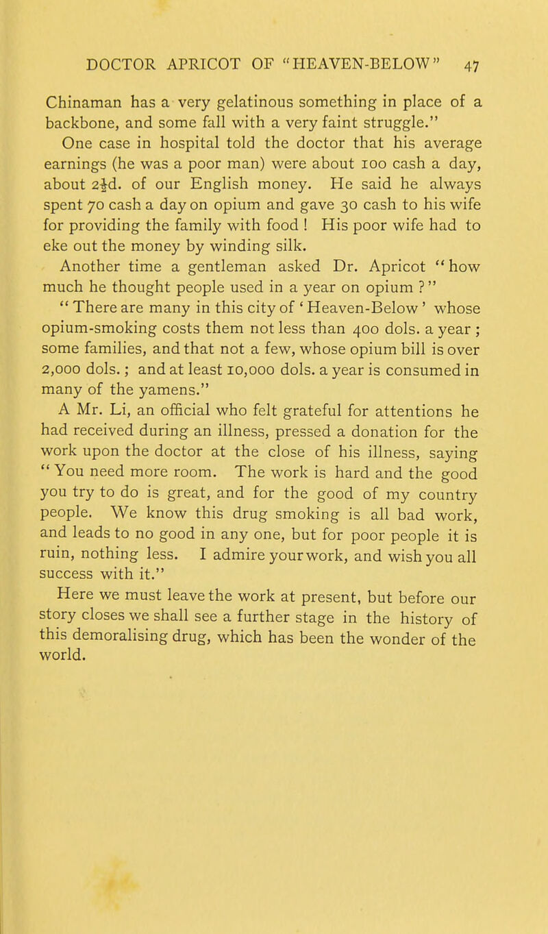 Chinaman has a very gelatinous something in place of a backbone, and some fall with a very faint struggle. One case in hospital told the doctor that his average earnings (he was a poor man) were about 100 cash a day, about 2^d. of our English money. He said he always spent 70 cash a day on opium and gave 30 cash to his wife for providing the family with food ! His poor wife had to eke out the money by winding silk. Another time a gentleman asked Dr. Apricot  how much he thought people used in a year on opium ?  There are many in this city of ' Heaven-Below' whose opium-smoking costs them not less than 400 dols. a year ; some families, and that not a few, whose opium bill is over 2,000 dols.; and at least 10,000 dols. a year is consumed in many of the yamens. A Mr. Li, an official who felt grateful for attentions he had received during an illness, pressed a donation for the work upon the doctor at the close of his illness, saying  You need more room. The work is hard and the good you try to do is great, and for the good of my country people. We know this drug smoking is all bad work, and leads to no good in any one, but for poor people it is ruin, nothing less. I admire your work, and wish you all success with it. Here we must leave the work at present, but before our story closes we shall see a further stage in the history of this demoralising drug, which has been the wonder of the world.