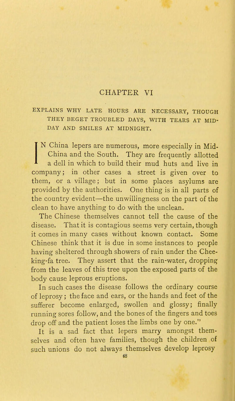 CHAPTER VI EXPLAINS WHY LATE HOURS ARE NECESSARY, THOUGH THEY BEGET TROUBLED DAYS, WITH TEARS AT MID- DAY AND SMILES AT MIDNIGHT. IN China lepers are numerous, more especially in Mid- China and the South. They are frequently allotted a dell in which to build their mud huts and live in company; in other cases a street is given over to them, or a village; but in some places asylums are provided by the authorities. One thing is in all parts of the country evident—the unwillingness on the part of the clean to have anything to do with the unclean. The Chinese themselves cannot tell the cause of the disease. That it is contagious seems very certain, though it comes in many cases without known contact. Some Chinese think that it is due in some instances to people having sheltered through showers of rain under the Chee- king-fa tree. They assert that the rain-water, dropping from the leaves of this tree upon the exposed parts of the body cause leprous eruptions. In such cases the disease follows the ordinary course of leprosy; the face and ears, or the hands and feet of the sufferer become enlarged, swollen and glossy; finally running sores follow, and the bones of the fingers and toes drop off and the patient loses the limbs one by one. It is a sad fact that lepers marry amongst them- selves and often have families, though the children of such unions do not always themselves develop leprosy 18