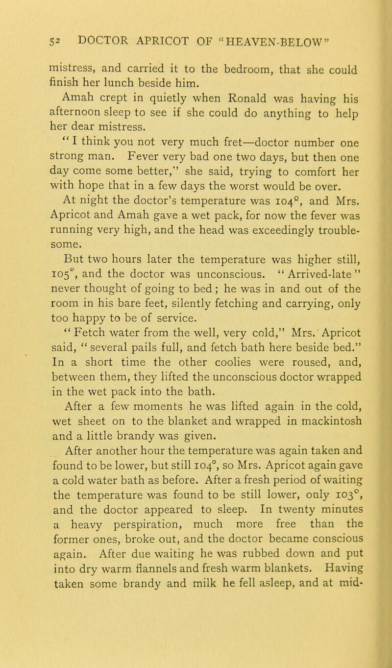 mistress, and carried it to the bedroom, tiiat she could finish her lunch beside him. Amah crept in quietly when Ronald was having his afternoon sleep to see if she could do anything to help her dear mistress.  I think you not very much fret—doctor number one strong man. Fever very bad one two days, but then one day come some better, she said, trying to comfort her with hope that in a few days the worst would be over. At night the doctor's temperature was 104°, and Mrs. Apricot and Amah gave a wet pack, for now the fever was running very high, and the head was exceedingly trouble- some. But two hours later the temperature was higher still, 105°, and the doctor was unconscious.  Arrived-late  never thought of going to bed; he was in and out of the room in his bare feet, silently fetching and carrying, only too happy to be of service.  Fetch water from the well, very cold, Mrs. 'Apricot said,  several pails full, and fetch bath here beside bed. In a short time the other coolies were roused, and, between them, they lifted the unconscious doctor wrapped in the wet pack into the bath. After a few moments he was lifted again in the cold, wet sheet on to the blanket and wrapped in mackintosh and a little brandy was given. After another hour the temperature was again taken and found to be lower, but still 104°, so Mrs. Apricot again gave a cold water bath as before. After a fresh period of waiting the temperature was found to be still lower, only 103°, and the doctor appeared to sleep. In twenty minutes a heavy perspiration, much more free than the former ones, broke out, and the doctor became conscious again. After due waiting he was rubbed down and put into dry warm flannels and fresh warm blankets. Having taken some brandy and milk he fell asleep, and at mid-