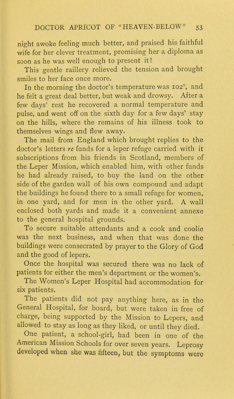 night awoke feeling much better, and praised his faithful wife for her clever treatment, promising her a diploma as soon as he was well enough to present it! This gentle raillery relieved the tension and brought smiles to her face once more. In the morning the doctor's temperature was 102°, and he felt a great deal better, but weak and drowsy. After a few days' rest he recovered a normal temperature and pulse, and went off on the sixth day for a few days' stay on the hills, where the remains of his illness took to themselves wings and flew away. The mail from England which brought replies to the doctor's letters re funds for a leper refuge carried with it subscriptions from his friends in Scotland, members of the Leper Mission, which enabled him, with other funds he had already raised, to buy the land on the other side of the garden wall of his own compound and adapt the buildings he found there to a small refuge for women, in one yard, and for men in the other yard. A wall enclosed both yards and made it a convenient annexe to the general hospital grounds. To secure suitable attendants and a cook and coolie was the next business, and when that was done the buildings were consecrated by prayer to the Glory of God and the good of lepers. Once the hospital was secured there was no lack of patients for either the men's department or the women's. The Women's Leper Hospital had accommodation for six patients. The patients did not pay anything here, as in the General Hospital, for board, but were taken in free of charge, being supported by the Mission to Lepers, and allowed to stay as long as they liked, or until they died. One patient, a school-girl, had been in one of the American Mission Schools for over seven years. Leprosy developed when she was fifteen, but the symptoms were