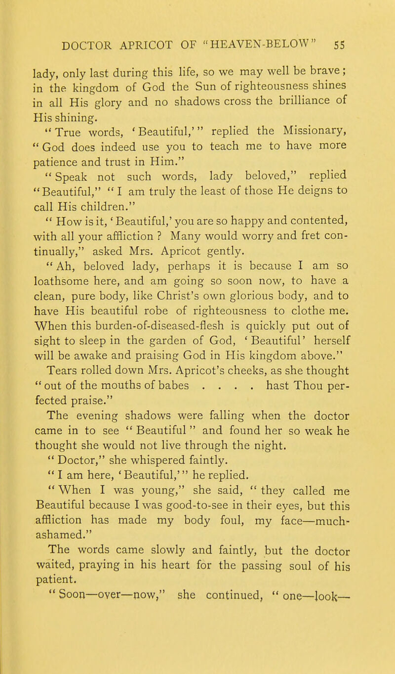 lady, only last during this life, so we may well be brave; in the kingdom of God the Sun of righteousness shines in all His glory and no shadows cross the brilliance of His shining. True words, 'Beautiful,' replied the Missionary,  God does indeed use you to teach me to have more patience and trust in Him.  Speak not such words, lady beloved, replied Beautiful,  I am truly the least of those He deigns to call His children.  How is it,' Beautiful,' you are so happy and contented, with all your affliction ? Many would worry and fret con- tinually, asked Mrs. Apricot gently.  Ah, beloved lady, perhaps it is because I am so loathsome here, and am going so soon now, to have a clean, pure body, like Christ's own glorious body, and to have His beautiful robe of righteousness to clothe me. When this burden-of-diseased-flesh is quickly put out of sight to sleep in the garden of God, 'Beautiful' herself will be awake and praising God in His kingdom above. Tears rolled down Mrs. Apricot's cheeks, as she thought  out of the mouths of babes .... hast Thou per- fected praise. The evening shadows were falling when the doctor came in to see  Beautiful  and found her so weak he thought she would not live through the night.  Doctor, she whispered faintly.  I am here, 'Beautiful,' he replied.  When I was young, she said,  they called me Beautiful because I was good-to-see in their eyes, but this affliction has made my body foul, my face—much- ashamed. The words came slowly and faintly, but the doctor waited, praying in his heart for the passing soul of his patient.  Soon—over—now, she continued,  one—look—