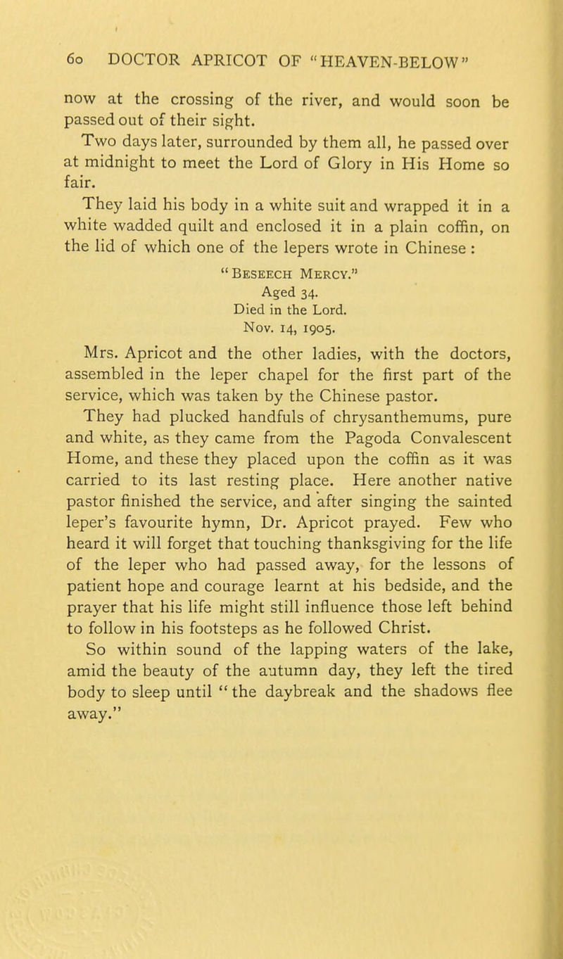 now at the crossing of the river, and would soon be passed out of their sight. Two days later, surrounded by them all, he passed over at midnight to meet the Lord of Glory in His Home so fair. They laid his body in a white suit and wrapped it in a white wadded quilt and enclosed it in a plain coffin, on the lid of which one of the lepers wrote in Chinese : Beseech Mercy. Aged 34. Died in the Lord. Nov. 14, 1905. Mrs. Apricot and the other ladies, with the doctors, assembled in the leper chapel for the first part of the service, which was taken by the Chinese pastor. They had plucked handfuls of chrysanthemums, pure and white, as they came from the Pagoda Convalescent Home, and these they placed upon the coffin as it was carried to its last resting place. Here another native pastor finished the service, and after singing the sainted leper's favourite hymn. Dr. Apricot prayed. Few who heard it will forget that touching thanksgiving for the life of the leper who had passed away, for the lessons of patient hope and courage learnt at his bedside, and the prayer that his life might still influence those left behind to follow in his footsteps as he followed Christ. So within sound of the lapping waters of the lake, amid the beauty of the autumn day, they left the tired body to sleep until  the daybreak and the shadows flee away.