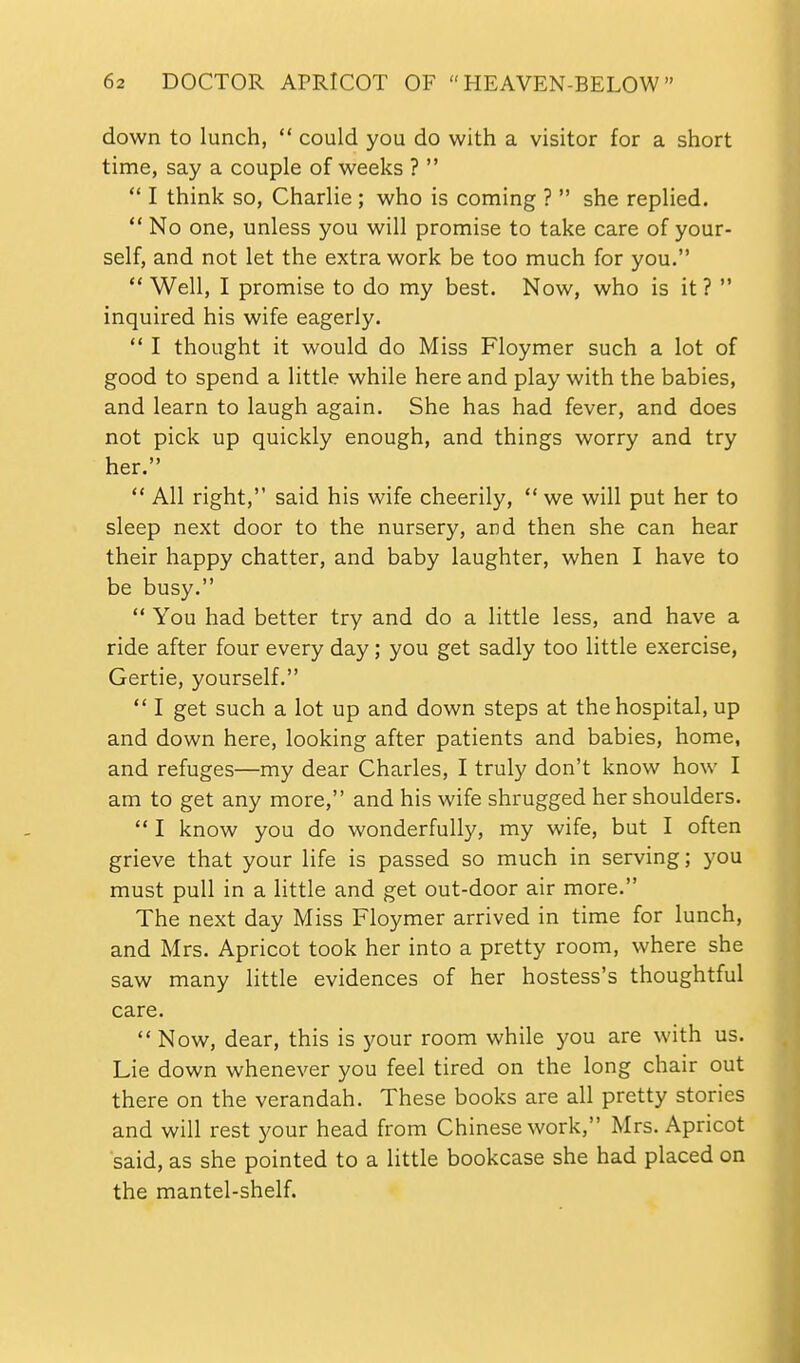 down to lunch,  could you do with a visitor for a short time, say a couple of weeks ?   I think so, Charlie ; who is coming ?  she replied.  No one, unless you will promise to take care of your- self, and not let the extra work be too much for you.  Well, I promise to do my best. Now, who is it ?  inquired his wife eagerly.  I thought it would do Miss Floymer such a lot of good to spend a little while here and play with the babies, and learn to laugh again. She has had fever, and does not pick up quickly enough, and things worry and try her.  All right, said his wife cheerily,  we will put her to sleep next door to the nursery, and then she can hear their happy chatter, and baby laughter, when I have to be busy.  You had better try and do a little less, and have a ride after four every day; you get sadly too little exercise, Gertie, yourself.  I get such a lot up and down steps at the hospital, up and down here, looking after patients and babies, home, and refuges—my dear Charles, I truly don't know how I am to get any more, and his wife shrugged her shoulders.  I know you do wonderfully, my wife, but I often grieve that your life is passed so much in serving; you must pull in a little and get out-door air more. The next day Miss Floymer arrived in time for lunch, and Mrs. Apricot took her into a pretty room, where she saw many little evidences of her hostess's thoughtful care.  Now, dear, this is your room while you are with us. Lie down whenever you feel tired on the long chair out there on the verandah. These books are all pretty stories and will rest your head from Chinese work, Mrs. Apricot said, as she pointed to a little bookcase she had placed on the mantel-shelf.