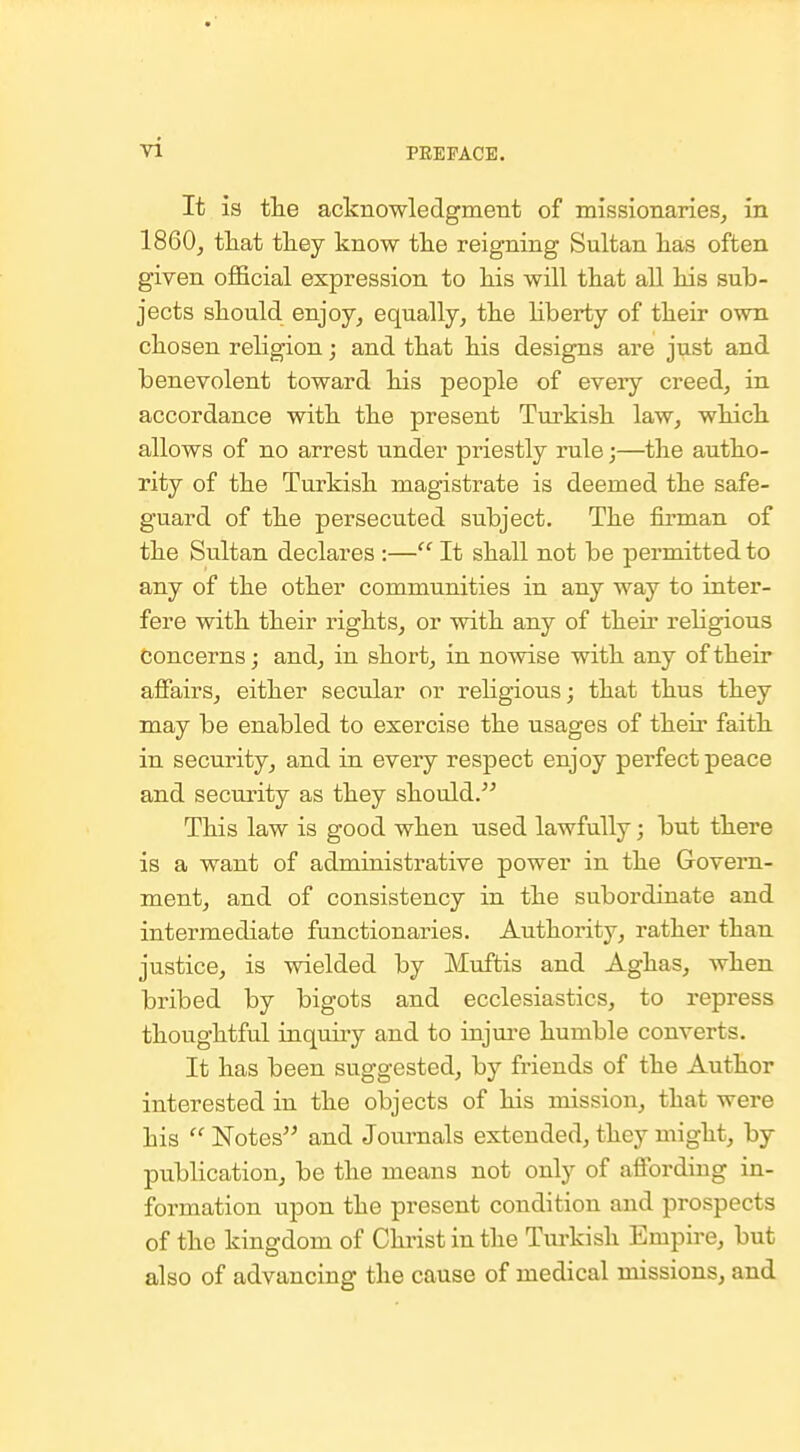 It is tlie acknowledgment of missionaries, in I860, tHat tliey know tke reigning Sultan lias often given official expression to his will that all his sub- jects should enjoy, equally, the hberty of their own chosen religion; and that his designs are just and benevolent toward his people of every creed, in accordance with the present Turkish law, which allows of no arrest under priestly rule;—the autho- rity of the Turkish magistrate is deemed the safe- guard of the persecuted subject. The firman of the Sultan declares :— It shall not be permitted to any of the other communities in any way to inter- fere with their rights, or with any of their religious Concerns; and, in short, in nowise with any of their affairs, either secular or rehgious; that thus they may be enabled to exercise the usages of their faith in security, and in every respect enjoy perfect peace and security as they should. This law is good when used lawfully; but there is a want of administrative power in the Govern- ment, and of consistency in the subordinate and intermediate functionaries. Authority, rather than justice, is wielded by Muftis and Aghas, when bribed by bigots and ecclesiastics, to repress thoughtful inquiry and to injiu'e humble converts. It has been suggested, by friends of the Author interested in the objects of his mission, that were his  Notes and Journals extended, they might, by publication, be the means not only of affording in- formation upon the present condition and prospects of the kingdom of Christ in the Turkish Empire, but also of advancing the cause of medical missions, and