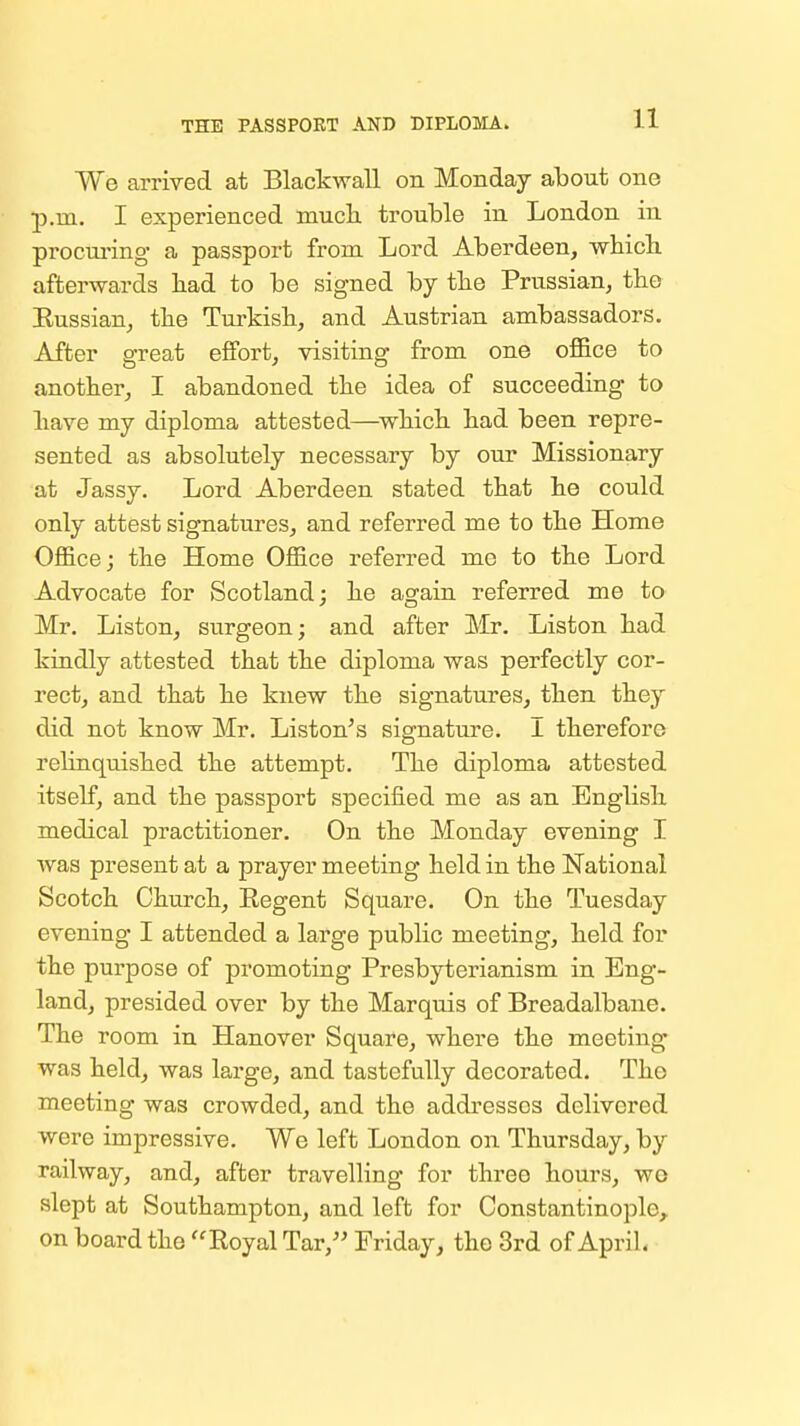 THE PASSPOET AND DIPLOMA. We arrived at Blackwall on Monday about one p.m. I experienced much trouble in London in procui'ing a passport from Lord Aberdeen, which afterwards had to be signed by the Prussian, tho Eussian, the Tm-kish, and Austrian ambassadors. After great effort, visiting from one office to another, I abandoned the idea of succeeding to have my diploma attested—^which had been repre- sented as absolutely necessary by our Missionary at Jassy. Lord Aberdeen stated that he could only attest signatures, and referred me to the Home Office; the Home Office referred me to the Lord Advocate for Scotland; he again referred me to Mr. Listen, surgeon; and after Mr. Listen had kindly attested that the diploma was perfectly cor- rect, and that he knew the signatures, then they did not know Mr. Listen's signature. I therefore rehnquished the attempt. The diploma attested itself, and the passport specified me as an English medical practitioner. On the Monday evening I was present at a prayer meeting held in the National Scotch Church, Regent Square. On the Tuesday evening I attended a large public meeting, held for the purpose of promoting Presbyterianism in Eng- land, presided over by the Marquis of Breadalbane. The room in. Hanover Square, where the meeting was held, was large, and tastefully decorated. The meeting was crowded, and the addresses delivered were impressive. We left London on Thursday, by railway, and, after travelling for three hours, wo slept at Southampton, and left for Constantinople, on board the Royal Tar, Friday, the 3rd of April.