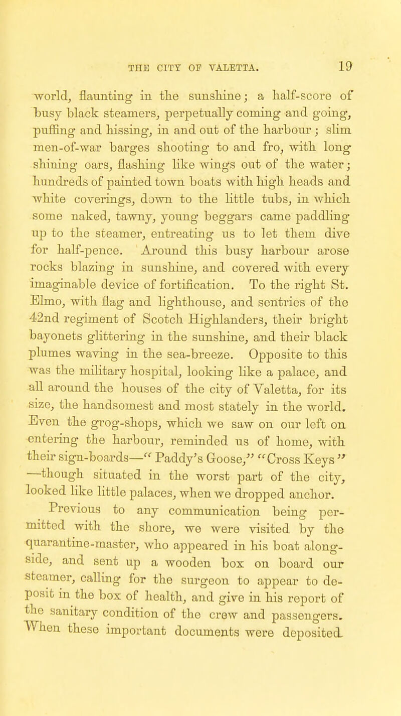 world, flaunting in tlie sunshine; a half-score of busy black steamers, perpetually coming and going, puffing and hissing, in and out of the harbour ; slim men-of-war barges shooting to and fro, with long shining oars, flashing like wings out of the water; hundreds of painted town boats with high heads and white covei-ings, down to the little tubs, in which some naked, tawny, young beggars came paddling up to the steamer, entreating us to let them dive for half-pence. Around this busy harbour arose rocks blazing in sunshine, and covered with every imaginable device of fortification. To the right St. Elmo, with flag and lighthouse, and sentries of the 42nd regiment of Scotch Highlanders, their bright bayonets ghttering in the sunshine, and their black plumes waving in the sea-breeze. Opposite to this was the miUtary hospital, looking like a palace, and all around the houses of the city of Valetta, for its size, the handsomest and most stately in the world. Even the grog-shops, which we saw on our left oa entering the harbour, reminded us of home, with their sign-boards—^^ Paddy's Goose, ''Cross Keys  —though situated in the worst part of the city, looked like little palaces, when we dropped anchor. Previous to any communication being per- mitted with the shore, we were visited by the quarantine-master, who appeared in his boat along- side, and sent up a wooden box on board our steamer, calling for the surgeon to appear to de- posit in the box of health, and give in his report of the sanitary condition of the crew and passengers. When these important documents were deposited