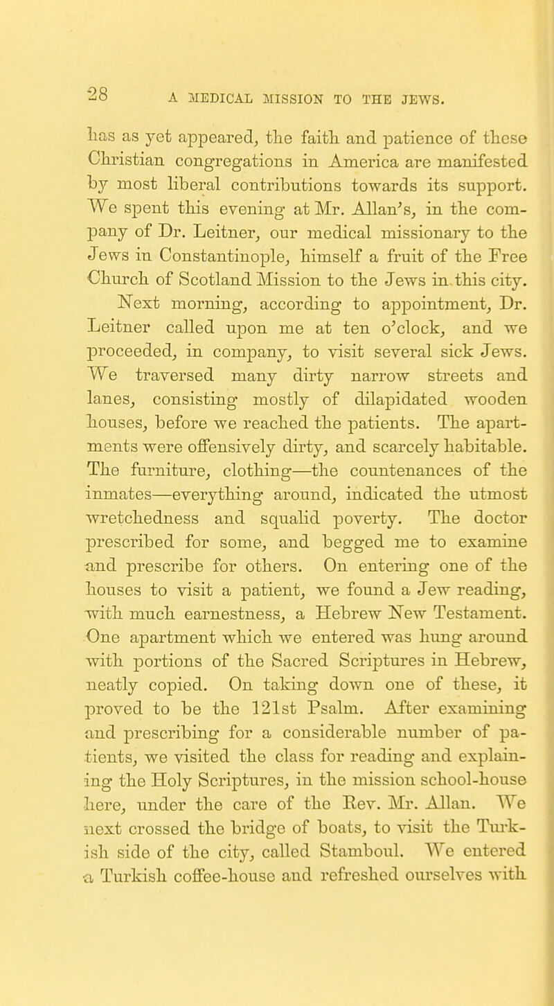 lias as yet appeared^, tlie faith, and patience of tliese Christian congregations in America are manifested by most liberal contributions towards its support. We spent this evening at Mr. Allan's, in the com- pany of Dr. Leitner, our medical missionary to the Jews in ConstantinoiDle, himself a fruit of the Free Church of Scotland Mission to the Jews in this city. Next morning, according to appointment, Dr. Leitner called upon me at ten o'clock, and we proceeded, in company, to visit several sick Jews. We traversed many dirty narrow streets and lanes, consisting mostly of dilapidated wooden liouses, before we reached the patients. The apart- ments were oflFensively dirty, and scarcely habitable. The furniture, clothing—the countenances of the inmates—everything around, indicated the utmost wretchedness and squalid poverty. The doctor prescribed for some, and begged me to examine and prescribe for others. On entering one of the houses to visit a patient, we found a Jew reading, with, much earnestness, a Hebrew New Testament. One apartment which we entered was hung around with portions of the Sacred Scriptures in Hebrew, neatly copied. On taking down one of these, it joroved to be the 121st Psalm. After examining and prescribing for a considerable number of pa- tients, we visited the class for reading and explain- ing the Holy Scriptures, in the mission school-house •here, under the care of the Eev. Mr. Allan. We next crossed th.e bridge of boats, to visit the Tm-k- ish side of the city, called Stamboul. We entered ■a Turkish, cojffee-house and refreshed oui'selves with.