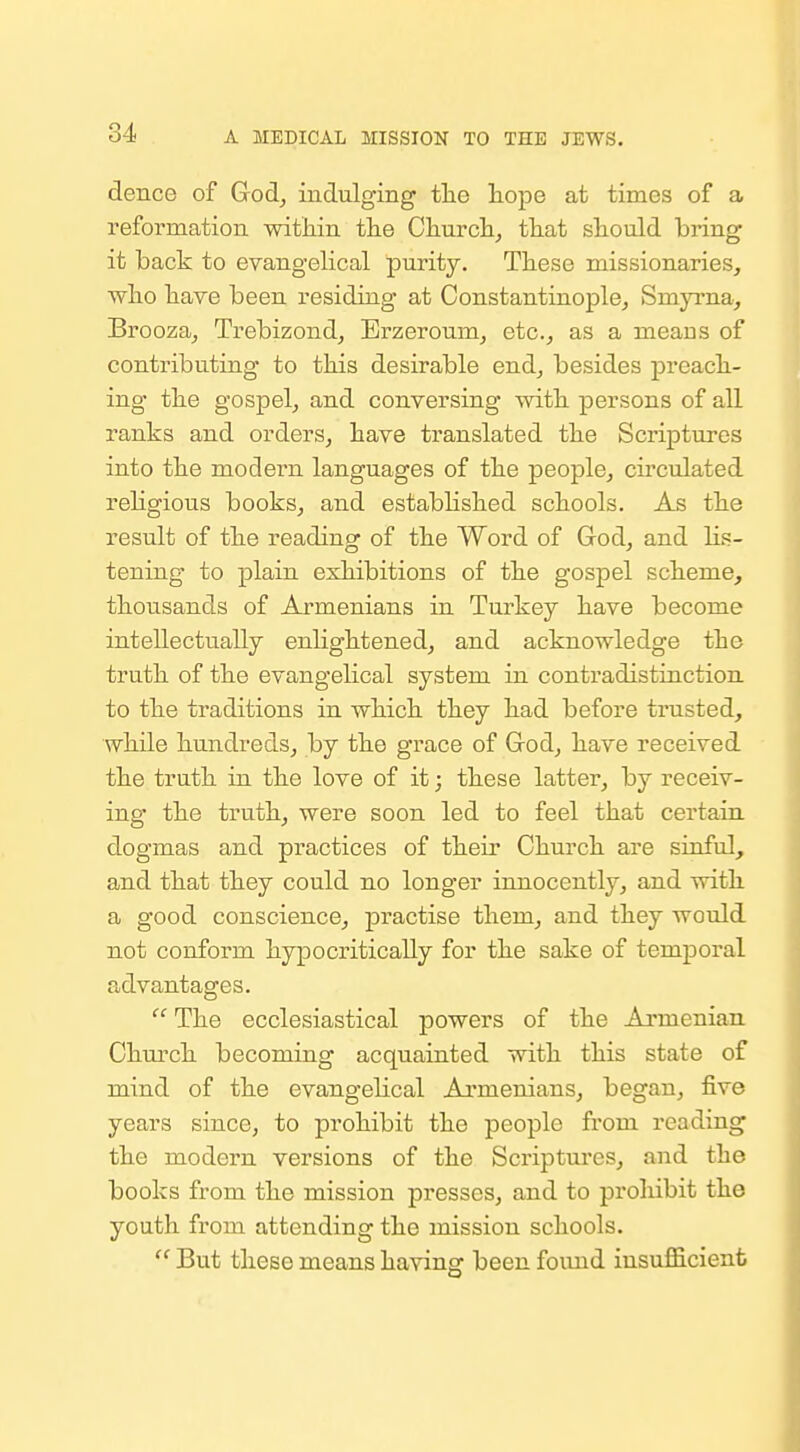 dence of God, indulging tlie hope at times of a I'eformation within tiie Churcli, that should bring it back to evangelical purity. These missionaries, who have been residing at Constantinople, Smyi-na, Brooza, Trebizond, Erzeroum, etc., as a means of contributing to this desirable end, besides jDrcach- ing the gospel, and conversing with persons of all ranks and orders, have translated the Scriptures into the modern languages of the people, circulated rehgious books, and estabhshed schools. As the result of the reading of the Word of God, and lis- tening to plain exhibitions of the gospel scheme, thousands of Armenians in Turkey have become intellectually enlightened, and acknowledge the truth of the evangelical system in contradistinction to the traditions in which they had before trusted, while hundreds, by the grace of God, have received the truth in the love of it; these latter, by receiv- ing the truth, were soon led to feel that certain, dogmas and practices of their Church are sinful, and that they could no longer innocently, and with a good conscience, practise them, and they would not conform hypocritically for the sake of temporal advantages.  The ecclesiastical powers of the Armenian Church becoming acquainted with this state of mind of the evangelical Armenians, began, five years since, to prohibit the people from reading the modern versions of the Scriptures, and the books from the mission joresses, and to proliibit the youth from attending the mission schools.  But these means having been found insufficient