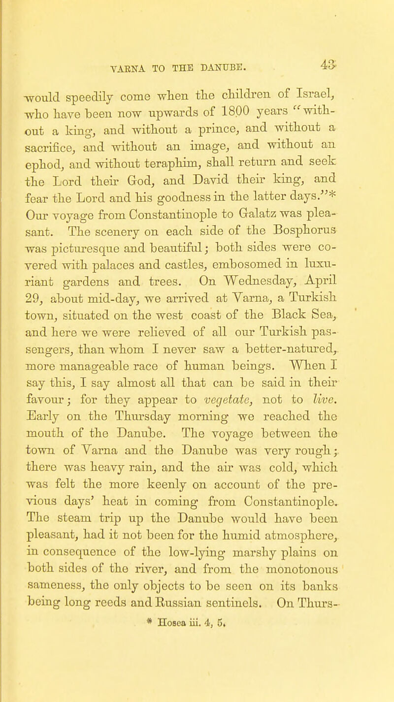 VAENA TO THE DANUBE. 43^ ■would speedily come wlieii tlie cHldreii of Israel, ■who liave been now upwards of 1800 years with- out a king, and without a prince, and without a sacrifice, and without an image, and without an ephod, and without teraphim, shall return and seek the Lord their God, and David their king, and fear the Lord and his goodness in the latter days.* Our voyage from Constantinople to Gralatz was plea- sant. The scenery on each side of the Bosphorus was picturesque and beautiful; both sides were co- vered with palaces and castles, embosomed in luxu- riant gardens and trees. On Wednesday, April 29, about mid-day, we arrived at Yarna, a Turkish town, situated on the west coast of the Black Sea, and here we were relieved of all our Turkish pas- sengers, than whom I never saw a better-natured,. more manageable race of human beings. When I say this, I say almost all that can be said in their favour; for they appear to vegetate, not to live. Early on the Thiu-sday morning we reached the mouth of the Danube. The voyage between the town of Varna and the Danube was very rough; there was heavy rain, and the air was cold, which was felt the more keenly on account of the pre- vious days' heat in coming from Constantinople. The steam trip up the Danube would have been pleasant, had it not been for the humid atmosphere, in consequence of the low-lying marshy plains on both sides of the river, and from the monotonous sameness, the only objects to be seen on its banks being long reeds and Kussian sentinels. On Thurs- * Hosea iii. 4, 5.