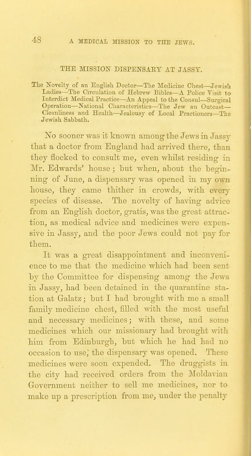 THE MISSION DISPENSAEY AT JASSY. The Noyelty of an English Doctor—The Medicine Cliest—Jewish Ladies—The Circulation of Hebrew Bibles—A Police Visit to Interdict Medical Practice—An Appeal to the Consul—Surgical Operation—National Characteristics—The Jew an Outcast— Cleanlmess and Health—Jealousy of Local Practioners—The Jewish Sabbath. ISTo sooner was it known among tlie Jews in Jassy tliat a doctor from England had arrived tliere^ tlian they flocked to consult me, even wHlst residing in Mr. Edwards' liouse; but when, about the begin- ning of June, a dispensary was opened in my own house, they came thither in crowds, with everj- species of disease. The novelty of having advice from an English doctor, gratis, was the great attrac- tion, as medical advice and medicines were expen- sive in Jassy, and the poor Jews could not pay for them. It was a great disappointment and inconveni- ence to me that the medicine which had been sent by the Committee for dispensing among the Jews in Jassy, had been detained in the quarantine sta- tion at Galatz; but I had brought with me a small family medicine chest, filled Avith the most useful and necessary medicines; with these, and some medicines which our missionary had brought with him from Edinburgh, but which he had had no occasion to use, the dispensary was opened. These medicines were soon expended. The di'uggists in the city had received orders from the Moldavian Government neither to sell me medicines, nor to make up a prescription from me^ under the penalty