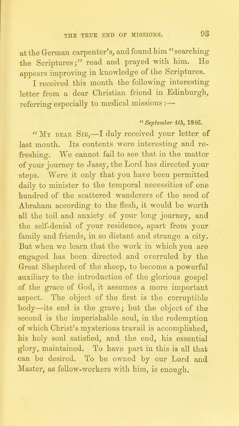 at the G-ermau carpenter's, and found him searching the Scriptures;'' read and prayed with him. He appears improving in knowledge of the Scriptures. I received this month the following interesting letter from a dear Christian friend in Edinburgh, referring especially to medical missions :—  September ith, 1846.  My deak Sie,—I duly received your letter of last month. Its contents were interesting and re- freshing. We cannot fail to see that in the matter of your journey to Jassy, the Lord has directed your steps. Were it only that you have been permitted daily to minister to the temporal necessities of one hundred of the scattered wanderers of the seed of Abraham according to the flesh, it would be worth all the toil and anxiety of your long journey, and the self-denial of your residence, apart from your family and friends, in so distant and strange a city. But when we learn that the work in which you are engaged has been directed and overruled by the Grreat Shepherd of the sheep, to become a powerful auxiliary to the introduction of the glorious gospel of the grace of God, it assumes a more important aspect. The object of the first is the corruptible body—its end is the grave; but the object of the second is the imperishable soul, in the redemption of which Christ's mysterious travail is accomplished, his holy soul satisfied, and the end, his essential glory, maintained. To have part in this is aU that can be desired. To be owned by our Lord and Master, as fellow-workers with him, is enough.