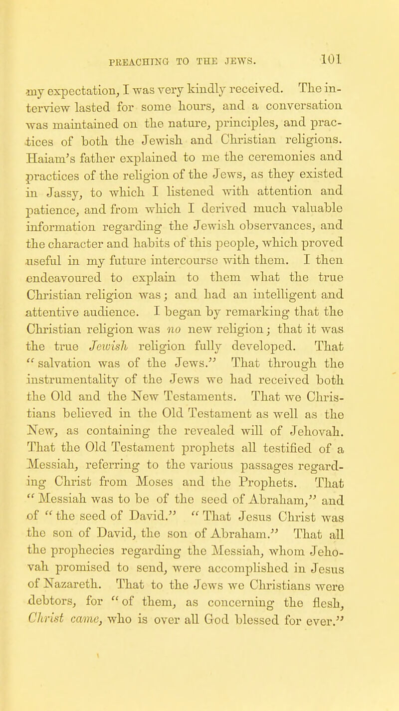 PUEACHING TO THE JEWS. my expectation, I was very kiudly received. The in- terview lasted for some hours, and a conversation was maintained on the nature, principles, and prac- ±ices of both the Jewish and Christian religions. Haiam's father explained to me the ceremonies and practices of the religion of the Jews, as they existed in Jassy, to which I listened with attention and patience, and from which I derived much valuable information regarding the Jewish observances, and the character and habits of this people, which proved .useful in my future intercourse with them. I then endeavoured to explain to them what the true Christian religion was; and had an intelligent and attentive audience. I began by remarking that the Christian religion was no new religion; that it was the true Jewish religion fully developed. That  salvation was of the Jews. That through the instrumentality of the Jews we had received both the Old and the New Testaments. That we Chris- tians believed in the Old Testament as well as the New, as containing the revealed will of Jehovah. That the Old Testament prophets all testified of a Messiah, referring to the vainous passages regard- ing Christ from Moses and the Prophets. That  Messiah was to be of the seed of Abraham, and of  the seed of David.  That Jesus Christ was the son of David, the son of Abraham. That all the prophecies regarding the Messiah, whom Jeho- vah promised to send, were accomplished in Jesus of Nazareth. That to the Jews we Christians were debtors, for of them, as concerning the flesh, Christ came, who is over all God blessed for ever.