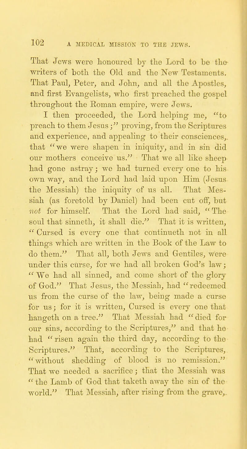 That Jews were honom'ed by the Lord to be the- ■writers of botli the Old and the New Testaments. That Paulj Peter^ and John^ and all the Apostles, and first Evangelists, who first preached the gospel throughout the Roman empire, Avere Jews. I then proceeded, the Lord helping me, ''to preach to them Jesusproving, from the Scriptures and experience, and appealing to their consciences,, that we were shapen in iniquity, and in sin did our mothers conceive us. That Ave all like sheep had gone astray; we had turned every one to his- OAvn way, and the Lord had laid upon Him (Jesus the Messiah) the iniquity of us all. That Mes- siah (as foretold by Daniel) had been cut off, but not for himself. That the Lord had said, '^'The soul that sinneth, it shall die. That it is written,  Cursed is every one that continueth not in all things which are written in the Book of the Law to do them. That all, both Jews and Gentiles, were under this curse, for we had all broken God^s law;  We had all sinned, and come short of the glory of God. That Jesus, the Messiah, had redeemed us from the curse of the law, being made a curse for us; for it is written, Cui'sed is every one that hangeth on a tree. That Messiah had  died for our sins, according to the Scriptures, and that he had  risen again the thii-d day, according to the Scriptures. That, according to the Scriptures, without shedding of blood is no remission. That we needed a sacrifice; that the Messiah was  the Lamb of God that taketh away the sin of the world. That Messiah, after rising from the grave,.