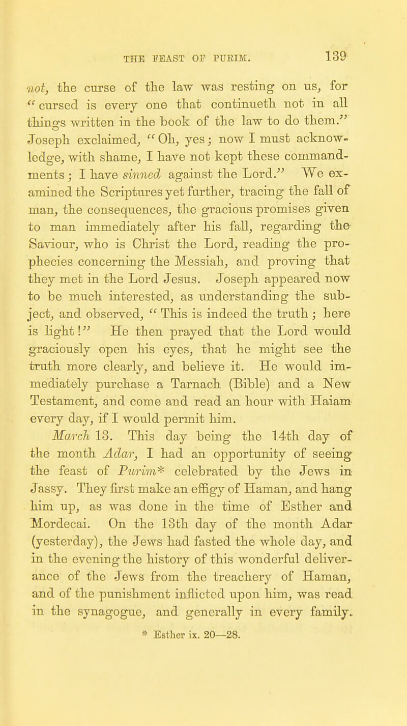 THE FEAST OP PURIM. not, the curse of the law was resting on us, for  cursed is every one tliat continuetli not in all tliino's written in the book of the law to do them. Josepii exclaimed^  Oh, yes; now I must acknoW ledge, witk skame, I kave not kept these command- ments ; I have sinned against the Lord. We ex- amined the Scriptures yet further, tracing the fall of man, the consequences, the gracious promises given to man immediately after his fall, regarding the Saviour, who is Christ the Lord, reading the pro- phecies concerning the Messiah, and proving that they met in the Lord Jesus. Joseph appeared now to be much interested, as understanding the sub- ject, and observed,  This is indeed the truth ; here is light! He then prayed that the Lord would graciously open his eyes, that he might see the truth more clearly, and believe it. He would im- mediately purchase a Tarnach (Bible) and a New Testament, and come and read an hour with Haiam- every day, if I would permit him. March 13. This day being the 14th day of the month Aclar, I had an opportunity of seeing the feast of Purim^ celebrated by the Jews in Jassy. They iirst make an effigy of Haman, and hang him up, as was done in the time of Esther and Mordecai. On the 13th day of the month Adar (yesterday), the Jews had fasted the whole day, and in the evening the history of this wonderful deliver- ance of the Jews from the treachery of Haman, and of the punishment inflicted upon him, was read in the synagogue, and generally in every family. * Esther ix. 20—28.