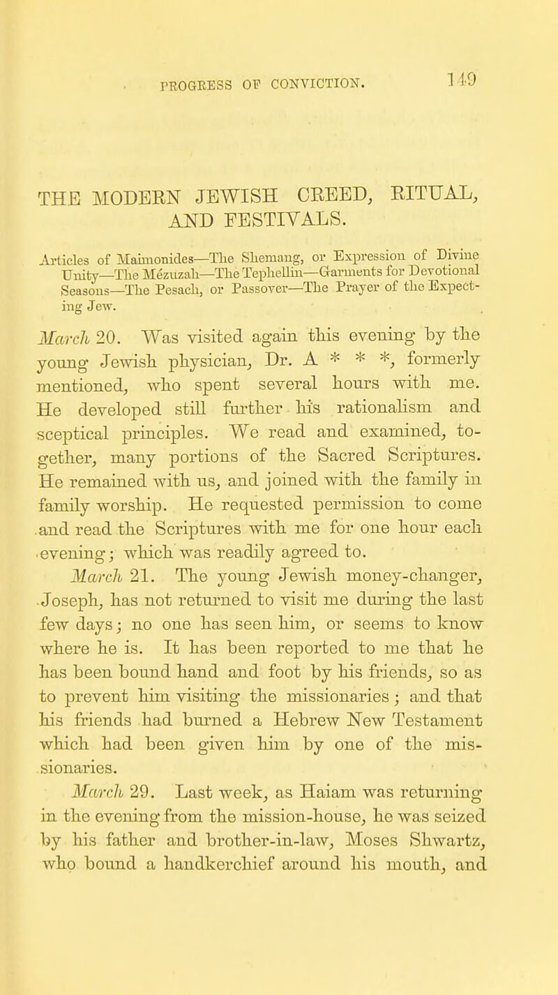 rROQEESS OTT CONVICTION. THE MODERN JEWISH CREED, RITUAL, AND FESTIVALS. j^-tieles of Maimonides—Tlie Sliemang, or Expression of Divine Unity—The Mezuzah—The Teplielliu—Garments for Devotional Seasons—The Pesach, or Passover—The Prayer of the Expect- ing Jew. March 20. Was visited again tliis evening by tlie young Jewish physician, Dr. A * * *, formerly mentioned, who spent several hours with me. He developed still further his rationalism and sceptical principles. We read and examined, to- gether, many portions of the Sacred Scriptures. He remained with us, and joined with the family in family worship. He requested permission to come .and read the Scriptures with me for one hour each .evening; which was readily agreed to. March 21. The young Jewish money-changer, .Joseph, has not returned to visit me during the last few days; no one has seen him, or seems to know where he is. It has been reported to me that he has been bound hand and foot by his friends, so as to prevent him visiting the missionaries ; and that his friends had burned a Hebrew New Testament which had been given him by one of the mis- sionaries. March 29. Last week, as Haiam was returning in the evening from the mission-house, he was seized by his father and brother-in-law, Moses Shwartz, who bound a handkerchief aroimd his mouth, and