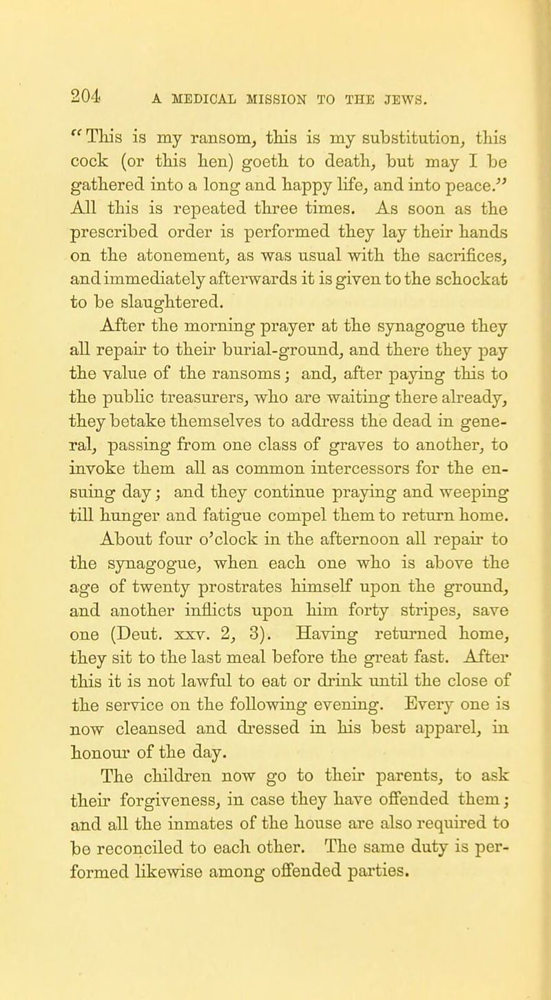  This is my ransom, this is my substitution, this cock (or this hen) goeth to death, but may I be gathered into a long and happy life, and into peace All this is repeated three times. As soon as the prescribed order is performed they lay their hands on the atonement, as was usual with the sacrifices, and immediately afterwards it is given to the schockat to be slaughtered. After the morning prayer at the synagogue they all repair to their burial-ground, and there they pay the value of the ransoms; and, after paying this to the public treasurers, who are waiting there already, they betake themselves to address the dead in gene- ral, passing from one class of graves to another, to invoke them all as common intercessors for the en- suing day; and they continue praying and weeping till hunger and fatigue compel them to return home. About four o'clock in the afternoon all repair to the synagogue, when each one who is above the age of twenty prostrates himself upon the ground, and another inflicts upon him forty stripes, save one (Deut. xxv. 2, 3). Having returned home, they sit to the last meal before the great fast. After this it is not lawful to eat or driuk until the close of the service on the following evening. Every one is now cleansed and dressed in his best apparel, in honour of the day. The children now go to their parents, to ask their forgiveness, in case they have offended them; and all the inmates of the house are also required to be reconciled to each other. The same duty is per- formed likewise among offended parties.