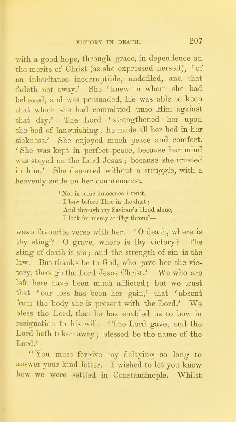 •with a good hope, tlirougli grace^ in dependence on the merits of Christ (as slie expressed herself) j ' of an inheritance incorruptible, undefiled, and that fadeth not away/ She '^knew in whom she had believed, and was persuaded, He was able to keep that which she had committed unto Him against that day/ The Lord ^strengthened her upon the bed of languishing ; he made all her bed in her sickness.- She enjoyed much peace and comfort. She was kept in perfect peace, because her mind was stayed on the Lord Jesus ; because she trusted in him.- She deiDarted without a struggle^ with a heavenly smile on her countenance. ' Not in mine innocence I trast, I bow before Thee in the dust; And througli my Saviour's blood alone, I look for mercy at Thy throne'— was a favourite verse with her. ' 0 death, where is thy sting? 0 grave, where is thy victoiy? The sting of death is sin; and the strength of sin is the law. But thanks be to God, who gave her the vic- tory, through the Lord Jesus Christ.-' We who are left here have been much afl9.icted; but we trust that '^our loss has been her gain,' that ''absent from the body she is present with the Lord.-* We bless the Lord, that he has enabled us to bow in resignation to his will. ' The Lord gave, and the Lord hath taken away; blessed be the name of the Lord.' You must forgive my delaying so long to answer your kind letter. I wished to let you know how we were settled in Constantinople. Whilst