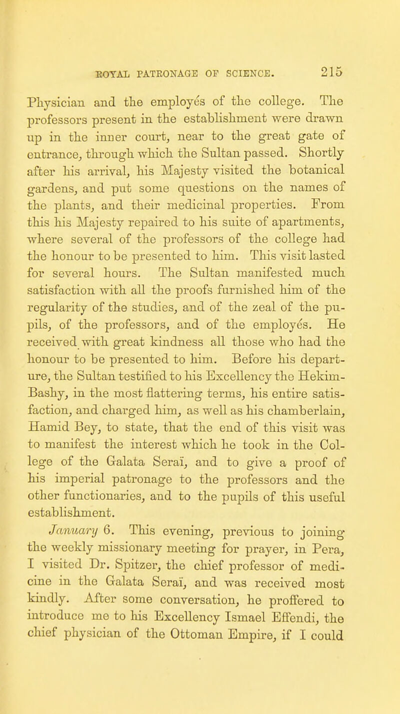 Physician and the employes of the college. The professors present in the establishment were drawn up in the inner court, near to the great gate of entrance, through which the Sultan passed. Shortly after his arrival, his Majesty visited the botanical gardens, and put some questions on the names of the plants, and their medicinal properties. From this his Majesty repaired to his suite of apartments, where several of the professors of the college had the honour to be presented to him. This visit lasted for several hours. The Sultan manifested much satisfaction with all the proofs furnished him of the regularity of the studies, and of the zeal of the pu- pils, of the professors, and of the employes. He received with great kindness all those who had the honour to be presented to him. Before his depart- ure, the Sultan testified to his Excellency the Hekim- Bashy, in the most flattering terms, his entire satis- faction, and charged him, as well as his chamberlain, Hamid Bey, to state, that the end of this visit was to manifest the interest which he took in the Col- lege of the Gralata Serai, and to give a proof of his imperial patronage to the professors and the other functionaries, and to the pupils of this useful establishment. January 6. This evening, previous to joining the weekly missionary meeting for prayer, in Pera, I visited Dr. Spitzer, the chief professor of medi- cine in the Galata Serai, and was received most kindly. After some conversation, he proffered to introduce me to his Excellency Ismael Effendi, the chief physician of the Ottoman Empire, if I could