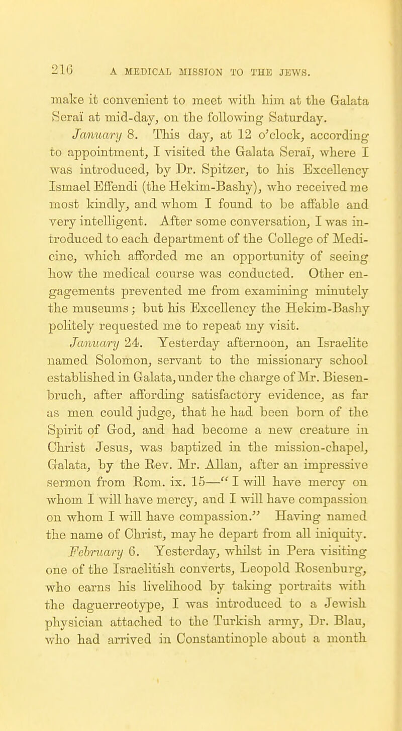 make it convenient to meet -witli him at tlie Galata Serai at mid-day, on tbe following Saturday. January 8. This day^ at 12 o^clock, according to appointment^ I visited the Galata Serai, where I was introduced, by Dr. Spitzer, to his Excellency Ismael Effendi (the Hekim-Bashy), who received me most kindly, and whom I found to be affable and very intelligent. After some conversation, I was in- troduced to each department of the College of Medi- cine, which afforded me an opportunity of seeing how the medical course was conducted. Other en- gagements prevented me from examining minutely the museums; but his Excellency the Hekim-Bashy politely requested me to repeat my visit. January 24. Yesterday afternoon, an Israelite named Solomon, servant to the missionary school established in Galata, under the charge of Mr. Biesen- bruch, after affording satisfactory evidence, as far as men could judge, that he had been born of the Spirit of God, and had become a new creature in Christ Jesus, was baptized in the mission-chapel, Galata, by the Rev. Mr. Allan, after an impressive sermon from Rom. ix. 15—I will have mercy on whom I will have mercy, and I will have compassion on whom I will have compassion. Having named the name of Christ, may he depart from all iniquity. February 6. Yesterday, whilst in Pera visiting one of the Israelitish converts, Leopold Rosenburg, who earns his livelihood by taking portraits with the daguerreotype, I was introduced to a Jewish physician attached to the Turkish army. Dr. Blau, who had arrived in Constantinople about a month