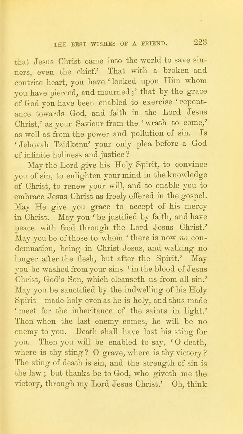 THE BEST WISHES OF A TRIEND. that Jesus Christ came into the world to save sin- ners, even the chief.' That with a broken and contrite heart, you have 'looked upon Him whom you have pierced, and mourned;' that by the grace of God you have been enabled to exercise ' repent- ance towards God, and faith in the Lord Jesus Christ,' as your Saviour from the ' wrath to come,' as well as from the power and pollution of sin. Is 'Jehovah Tzidkenu' youi- only plea before a God of infinite holiness and justice ? May the Lord give his Holy Spirit, to convince you of sin, to enlighten your mind in the knowledge of Christ, to renew your will, and to enable you to embrace Jesus Christ as freely offered in the gospel. May He give you grace to accept of his mercy in Christ. May you ' be justified by faith, and have peace with God through the Lord Jesus Christ.' May you be of those to whom 'there is now no con- demnation, being in Christ Jesus, and walking no longer after the flesh, but after the Spirit.' May you be washed from your sins ' in the blood of Jesus Christ, God's Son, which cleanseth us from all sin.' May you be sanctified by the indwelling of his Holy Spirit—made holy even as he is holy, and thus made 'meet for the inheritance of the saints in light.' Then when the last enemy comes, he will be no enemy to you. Death shall have lost his sting for you. Then you will be enabled to say, ' 0 death, where is thy sting ? 0 grave, where is thy victory ? The sting of death is sin, and the strength of sin is the law; but thanks be to God, who giveth mo the victory, through my Lord Jesus Christ.' Oh, think