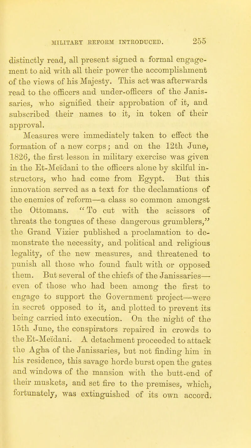 distinctly read^ all present signed a formal engage- ment to aid witli all their power tlie accomplishment of the views of his Majesty. This act was afterwards read to the officers and under-officers of the Janis- sarieSj who signified their approbation of it^ and subscribed their names to itj in token of their approval. Measures were immediately taken to effect the formation of a new corps; and on the 12th June^ 1826, the first lesson in mihtary exercise was given in the Et-Meidani to the officers alone by skilful in- structorSj who had come from Egypt. But this innovation served as a text for the declamations of the enemies of reform—a class so common amongst the Ottomans.  To cut vrith the scissors of threats the tongues of these dangerous grumblers, the Grand Yizier published a proclamation to de- monstrate the necessity, and political and religious legality, of the new measures, and threatened to punish all those who found fault with or opposed them. But several of the chiefs of the Janissaries— even of those who had been among the first to engage to support the Government project—were in secret opposed to it, and plotted to prevent its being carried into execution. On the night of the 15th June, the conspirators repaired in crowds to the Et-Meidani. A detachment proceeded to attack the Agha of the Janissaries, but not finding him in his residence, this savage horde burst open the gates and windows of the mansion with the butt-end of their muskets, and set fire to the premises, which, fortunately, was extinguished of its own accord.