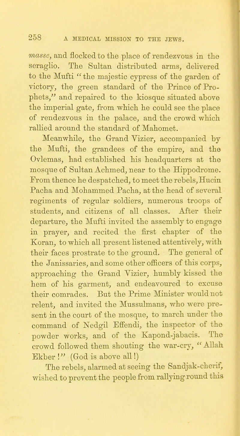 masse, and flocked to tlie place of rendezvous in the seraglio. The Sultan distributed arms, delivered to tlie Mufti  the majestic cypress of the garden of victory, the green standard of the Prince of Pro- phets, and repaired to the kiosque situated above the imperial gate, from which he could see the place of rendezvous in the palace, and the crowd which rallied around the standard of Mahomet. Meanwhile, the Grand Vizier, accompanied by the Mufti, the grandees of the empire, and the Ovlemas, had established his headquarters at the mosque of Sultan Achmed, near to the Hippodrome. From thence he despatched, to meet the rebels, Hucin Pacha and Mohammed Pacha, at the head of several regiments of regular soldiers, numerous troops of students, and citizens of all classes. After their departure, the Mufti invited the assembly to engage in prayer, and recited the first chapter of the Koran, to which all present listened attentively, with their faces prostrate to the ground. The general of the Janissaries, and some other officers of this corps, approaching the Grand Yizier, humbly kissed the hem of his garment, and endeavom-ed to excuse their comrades. But the Prime Minister would not relent, and invited the Mussulmans, who were pre- sent in the court of the mosque, to march -under the command of Nedgil Effendi, the inspector of the powder works, and of the Kapond-jabacis. The crowd followed them shouting the war-cry,  Allah Ekber ! (God is above all!) The rebels, alarmed at seeing the Sandjak-cherif, wished to prevent the people from rallying round this