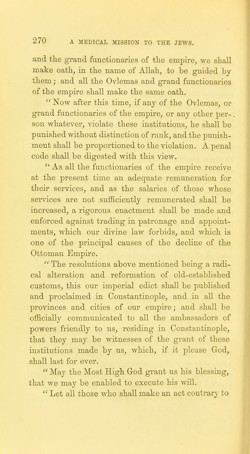 and the grand functionaries of the empire, we shall make oath, in the name of Allah, to be guided by them; and all the Ovlemas and grand functionaries of the empire shall make the same oath.  Now after this time, if any of the Ovlemas, or grand functionaries of the empire, or any other per- son whatever, violate these institutions, he shall be punished without distinction of rank, and the punish- ment shall be proportioned to the violation. A penal code shall be digested with this view. As all the functionaries of the empire receive at the present time an adequate remuneration for their services, and as the salaries of those whose services are not sufficiently remunerated shall be increased, a rigorous enactment shall be made and enforced against trading in patronage and appoint- ments, which our divine law forbids, and which is one of the principal causes of the decline of the Ottoman Empire.  The resolutions above mentioned being a radi- cal alteration and reformation of old-established customs, this our imperial edict shall be published and proclaimed in Constantinople, and in all the provinces and cities of our empire; and shall be officially communicated to all the ambassadors of powers friendly to us, residing in Constantinople, that they may be witnesses of the grant of these institutions made by us, which, if it please God, shall last for ever.  May the Most High God grant us his blessing, that we may be enabled to execute his will.  Let all those who shall make an act contrax}- to